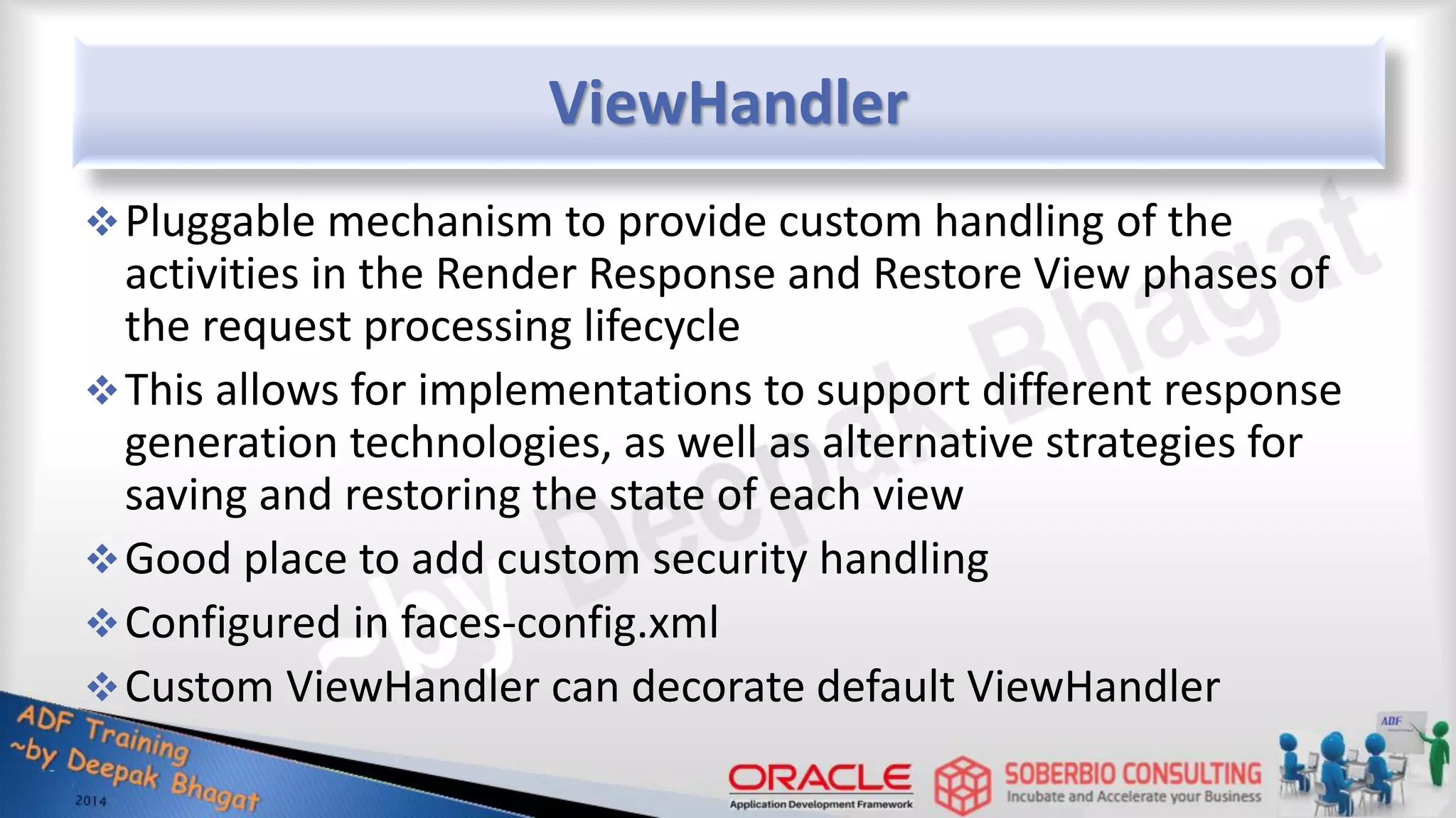 ViewHandler Pluggable mechanism to provide custom handling of the activities in the Render Response and Restore View phases of the request processing lifecycle This allows for implementations to support different response generation technologies, as well as alternative strategies for saving and restoring the state of each view Good place to add custom security handling Configured in faces-config.xml Custom ViewHandler can decorate default ViewHandler 