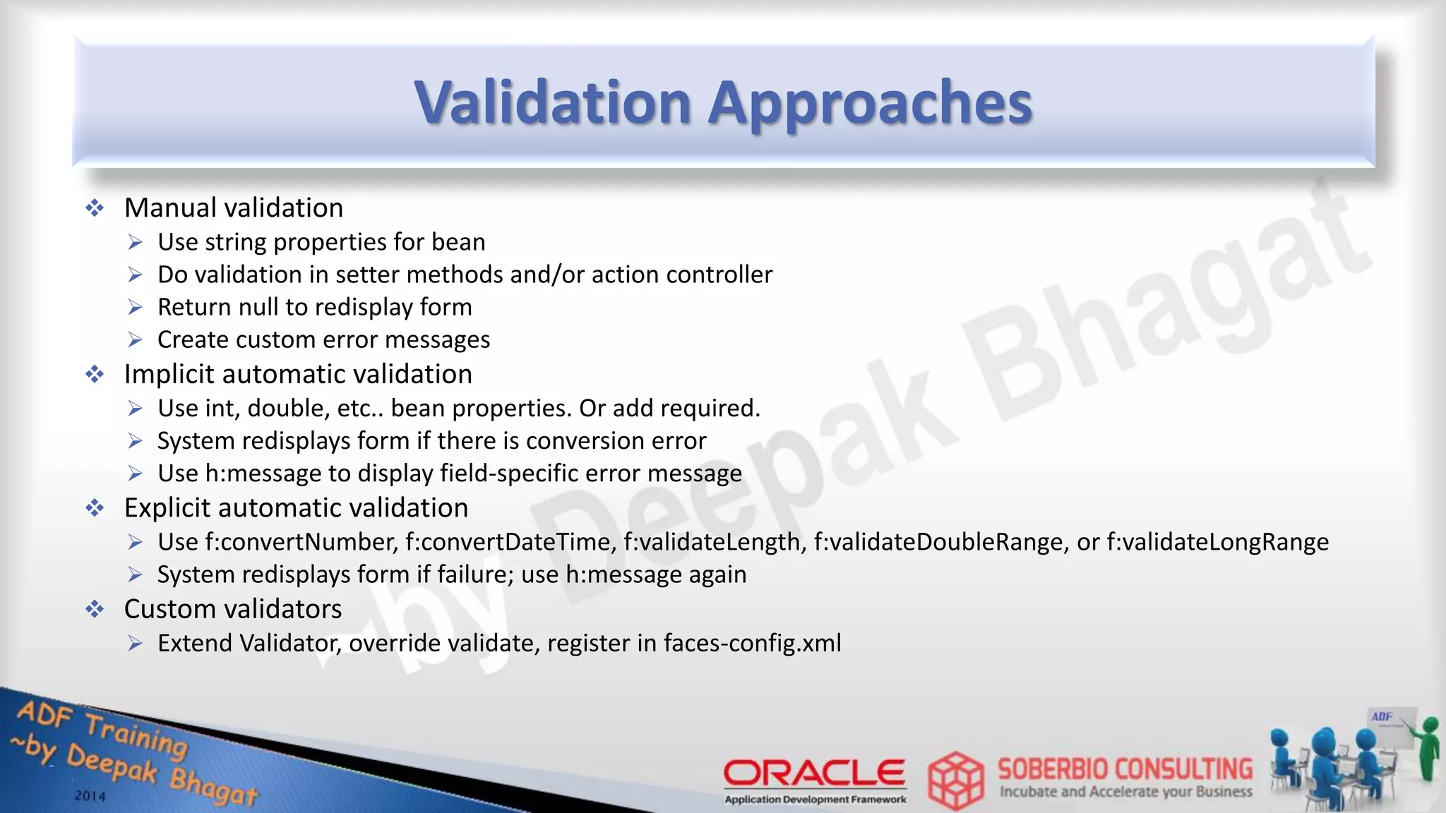 Validation Approaches  Manual validation  Use string properties for bean  Do validation in setter methods and/or action controller  Return null to redisplay form  Create custom error messages  Implicit automatic validation  Use int, double, etc.. bean properties. Or add required.  System redisplays form if there is conversion error  Use h:message to display field-specific error message  Explicit automatic validation  Use f:convertNumber, f:convertDateTime, f:validateLength, f:validateDoubleRange, or f:validateLongRange  System redisplays form if failure; use h:message again  Custom validators  Extend Validator, override validate, register in faces-config.xml 