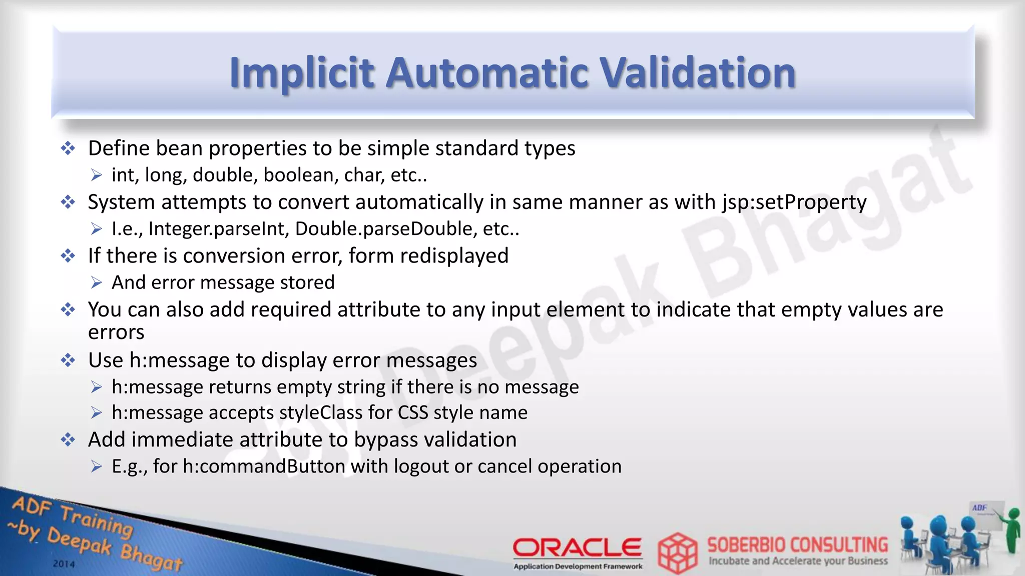Implicit Automatic Validation  Define bean properties to be simple standard types  int, long, double, boolean, char, etc..  System attempts to convert automatically in same manner as with jsp:setProperty  I.e., Integer.parseInt, Double.parseDouble, etc..  If there is conversion error, form redisplayed  And error message stored  You can also add required attribute to any input element to indicate that empty values are errors  Use h:message to display error messages  h:message returns empty string if there is no message  h:message accepts styleClass for CSS style name  Add immediate attribute to bypass validation  E.g., for h:commandButton with logout or cancel operation 
