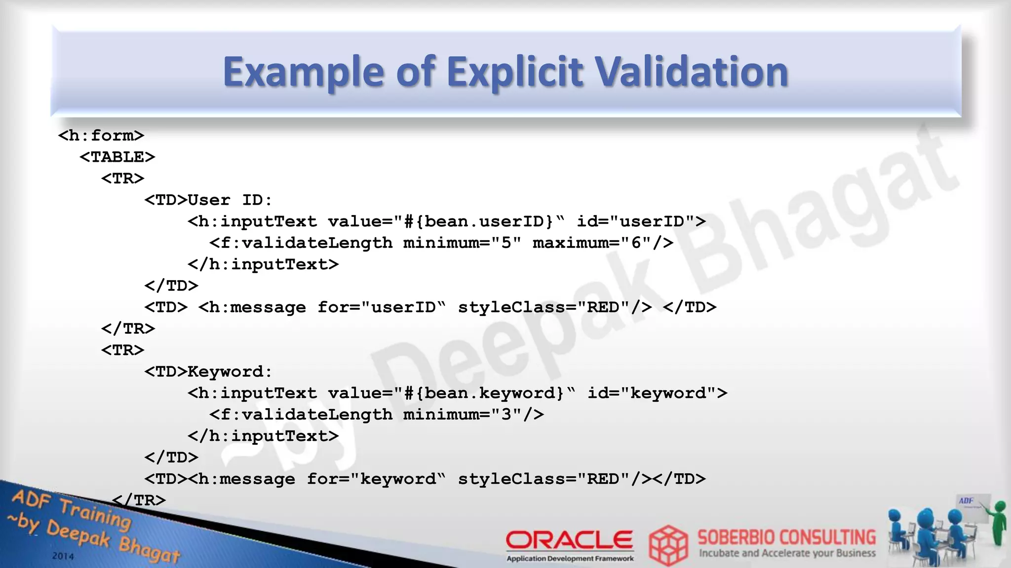 Example of Explicit Validation <h:form> <TABLE> <TR> <TD>User ID: <h:inputText value="#{bean.userID}“ id="userID"> <f:validateLength minimum="5" maximum="6"/> </h:inputText> </TD> <TD> <h:message for="userID“ styleClass="RED"/> </TD> </TR> <TR> <TD>Keyword: <h:inputText value="#{bean.keyword}“ id="keyword"> <f:validateLength minimum="3"/> </h:inputText> </TD> <TD><h:message for="keyword“ styleClass="RED"/></TD> </TR> 
