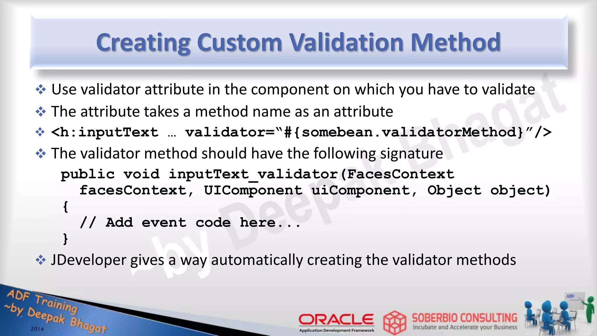 Creating Custom Validation Method  Use validator attribute in the component on which you have to validate  The attribute takes a method name as an attribute  <h:inputText … validator=“#{somebean.validatorMethod}”/>  The validator method should have the following signature public void inputText_validator(FacesContext facesContext, UIComponent uiComponent, Object object) { // Add event code here... }  JDeveloper gives a way automatically creating the validator methods 