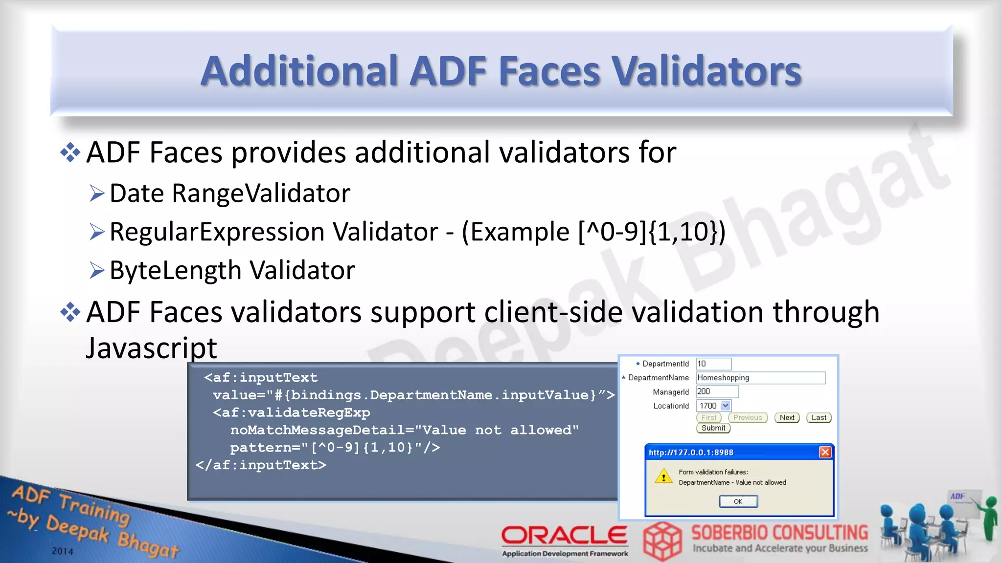Additional ADF Faces Validators ADF Faces provides additional validators for Date RangeValidator RegularExpression Validator - (Example [^0-9]{1,10}) ByteLength Validator ADF Faces validators support client-side validation through Javascript <af:inputText value="#{bindings.DepartmentName.inputValue}”> <af:validateRegExp noMatchMessageDetail="Value not allowed" pattern="[^0-9]{1,10}"/> </af:inputText> 