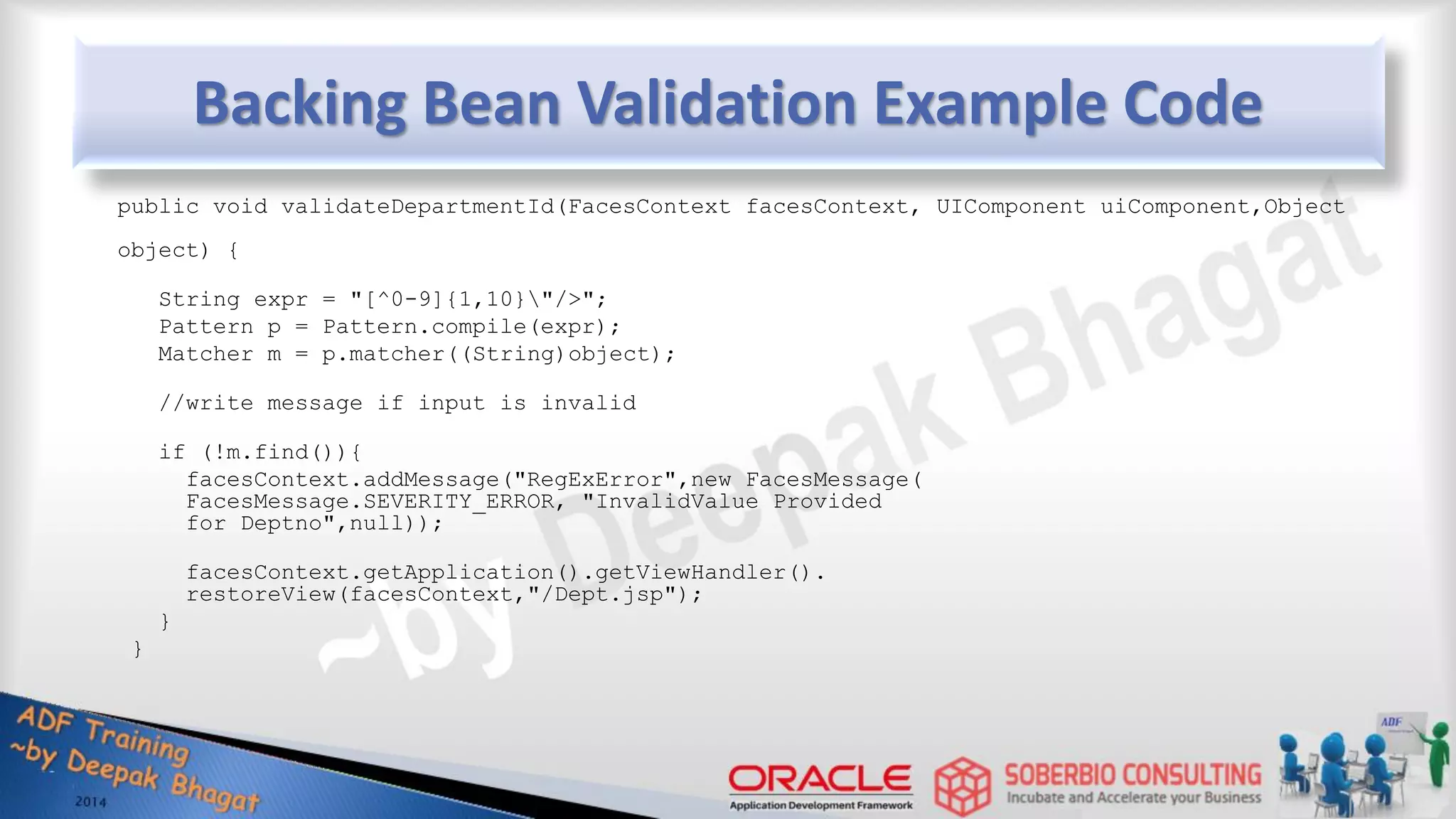 Backing Bean Validation Example Code public void validateDepartmentId(FacesContext facesContext, UIComponent uiComponent,Object object) { String expr = "[^0-9]{1,10}"/>"; Pattern p = Pattern.compile(expr); Matcher m = p.matcher((String)object); //write message if input is invalid if (!m.find()){ facesContext.addMessage("RegExError",new FacesMessage( FacesMessage.SEVERITY_ERROR, "InvalidValue Provided for Deptno",null)); facesContext.getApplication().getViewHandler(). restoreView(facesContext,"/Dept.jsp"); } } 