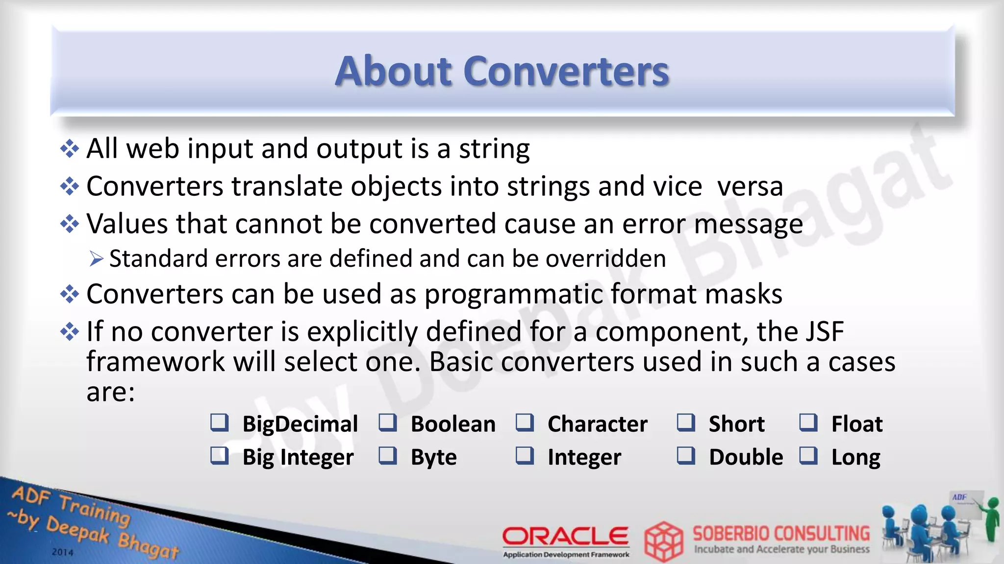 About Converters  All web input and output is a string  Converters translate objects into strings and vice versa  Values that cannot be converted cause an error message Standard errors are defined and can be overridden  Converters can be used as programmatic format masks  If no converter is explicitly defined for a component, the JSF framework will select one. Basic converters used in such a cases are:  BigDecimal  Big Integer  Short  Double  Character  Integer  Float  Long  Boolean  Byte 