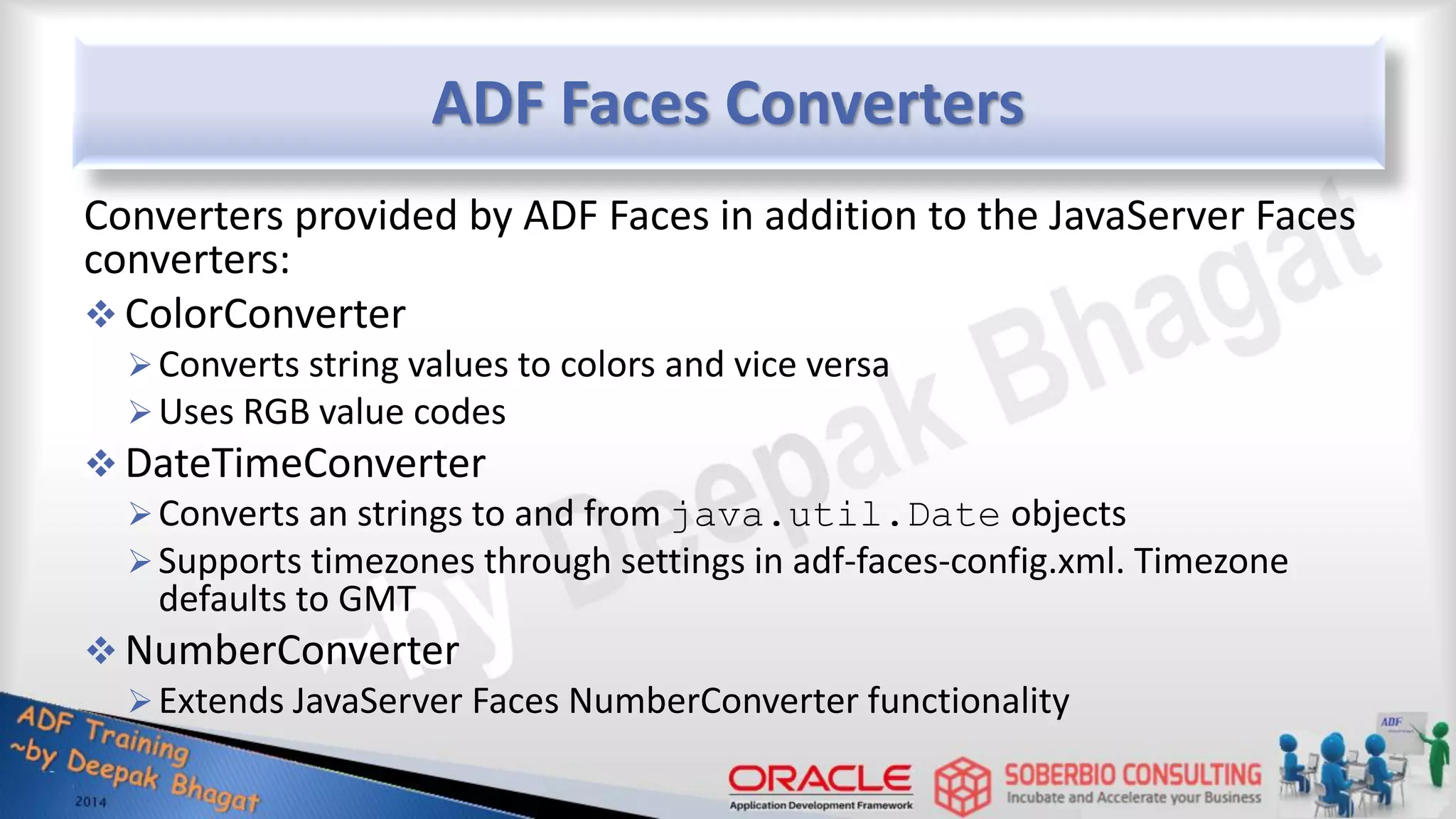 ADF Faces Converters Converters provided by ADF Faces in addition to the JavaServer Faces converters:  ColorConverter Converts string values to colors and vice versa Uses RGB value codes  DateTimeConverter Converts an strings to and from java.util.Date objects Supports timezones through settings in adf-faces-config.xml. Timezone defaults to GMT  NumberConverter Extends JavaServer Faces NumberConverter functionality 
