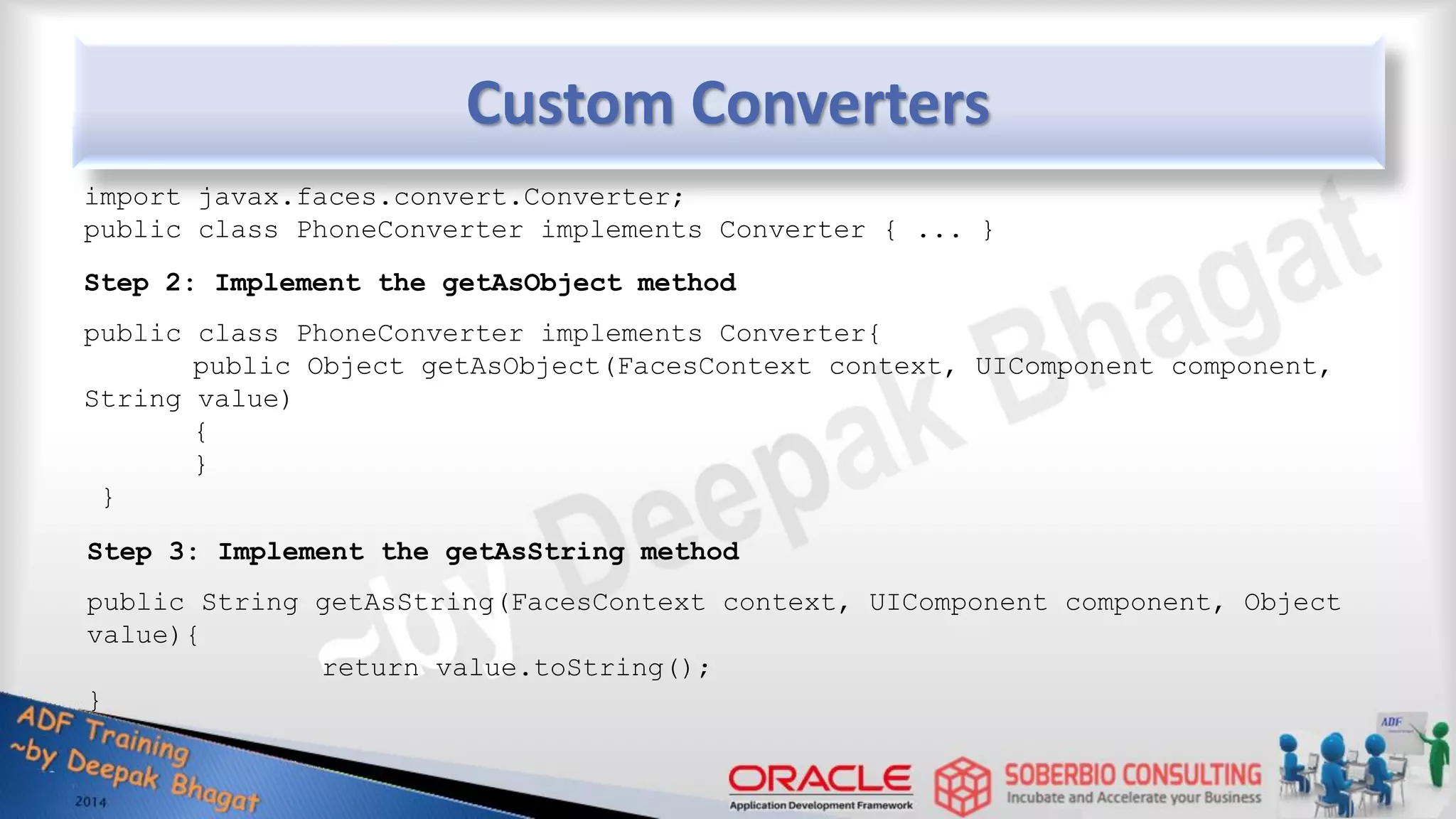 Step 1: Implement the Converter interface import javax.faces.convert.Converter; public class PhoneConverter implements Converter { ... } Step 2: Implement the getAsObject method public class PhoneConverter implements Converter{ public Object getAsObject(FacesContext context, UIComponent component, String value) { } } Step 3: Implement the getAsString method public String getAsString(FacesContext context, UIComponent component, Object value){ return value.toString(); } Custom Converters 