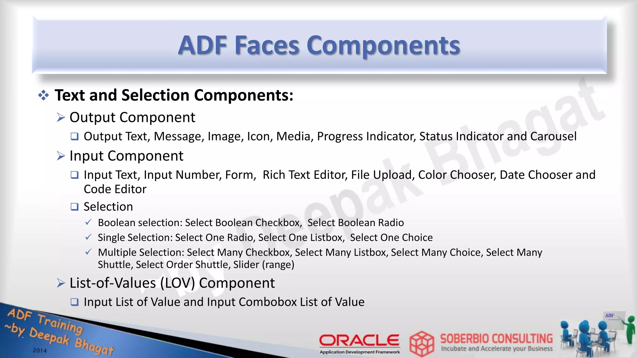ADF Faces Components  Text and Selection Components:  Output Component  Output Text, Message, Image, Icon, Media, Progress Indicator, Status Indicator and Carousel  Input Component  Input Text, Input Number, Form, Rich Text Editor, File Upload, Color Chooser, Date Chooser and Code Editor  Selection  Boolean selection: Select Boolean Checkbox, Select Boolean Radio  Single Selection: Select One Radio, Select One Listbox, Select One Choice  Multiple Selection: Select Many Checkbox, Select Many Listbox, Select Many Choice, Select Many Shuttle, Select Order Shuttle, Slider (range)  List-of-Values (LOV) Component  Input List of Value and Input Combobox List of Value 