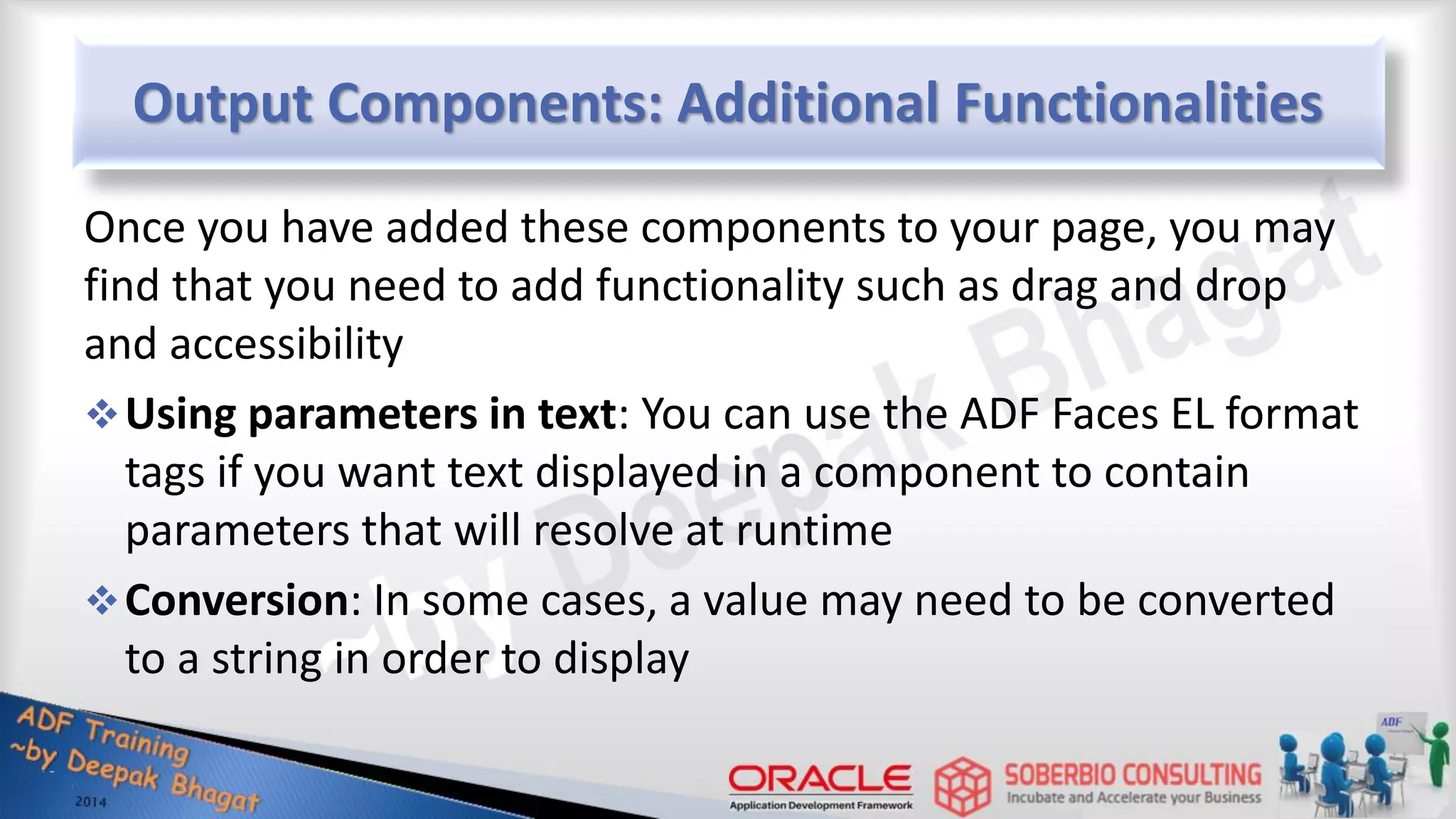 Output Components: Additional Functionalities Once you have added these components to your page, you may find that you need to add functionality such as drag and drop and accessibility Using parameters in text: You can use the ADF Faces EL format tags if you want text displayed in a component to contain parameters that will resolve at runtime Conversion: In some cases, a value may need to be converted to a string in order to display 