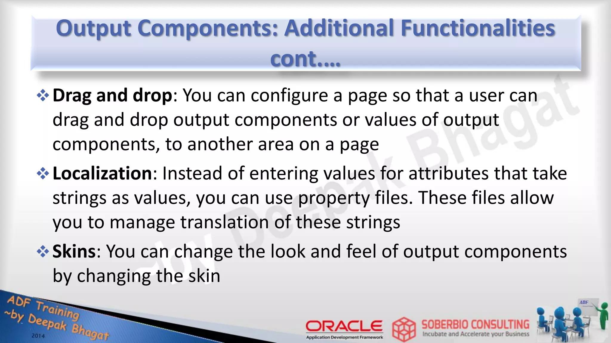 Output Components: Additional Functionalities cont.… Drag and drop: You can configure a page so that a user can drag and drop output components or values of output components, to another area on a page Localization: Instead of entering values for attributes that take strings as values, you can use property files. These files allow you to manage translation of these strings Skins: You can change the look and feel of output components by changing the skin 