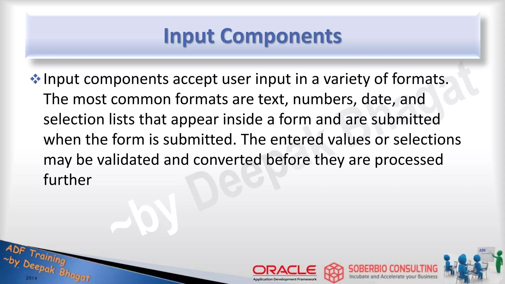 Input Components Input components accept user input in a variety of formats. The most common formats are text, numbers, date, and selection lists that appear inside a form and are submitted when the form is submitted. The entered values or selections may be validated and converted before they are processed further 
