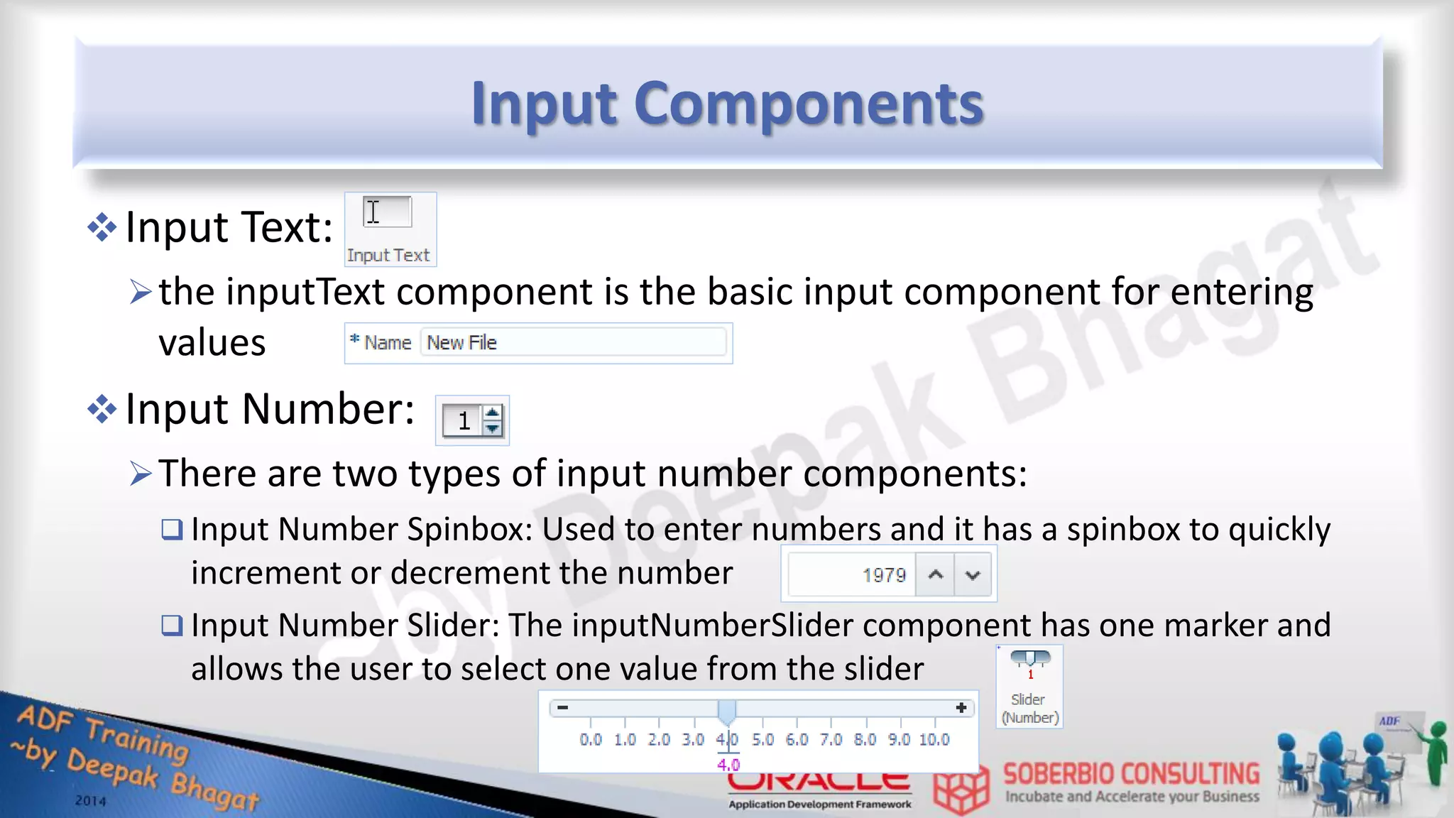 Input Components Input Text: the inputText component is the basic input component for entering values Input Number: There are two types of input number components:  Input Number Spinbox: Used to enter numbers and it has a spinbox to quickly increment or decrement the number  Input Number Slider: The inputNumberSlider component has one marker and allows the user to select one value from the slider 