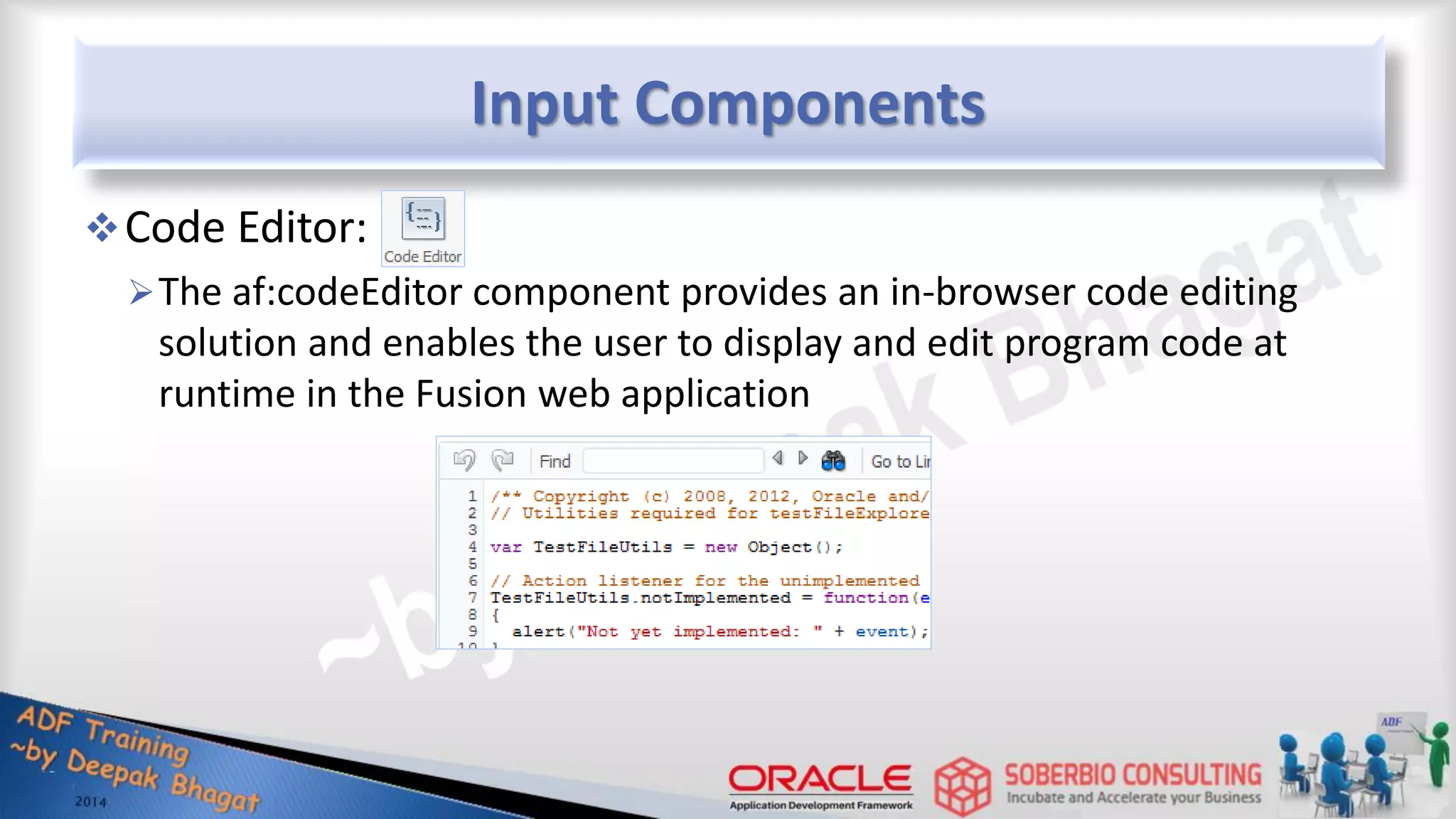 Input Components Code Editor: The af:codeEditor component provides an in-browser code editing solution and enables the user to display and edit program code at runtime in the Fusion web application 