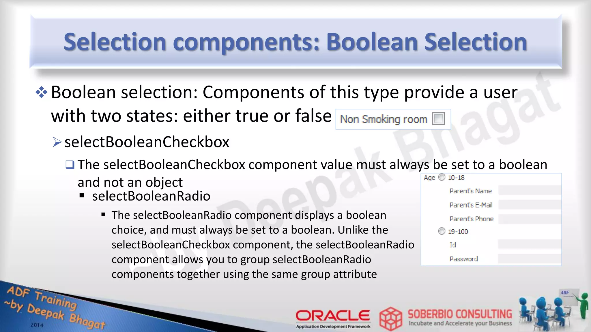 Selection components: Boolean Selection Boolean selection: Components of this type provide a user with two states: either true or false selectBooleanCheckbox  The selectBooleanCheckbox component value must always be set to a boolean and not an object  selectBooleanRadio  The selectBooleanRadio component displays a boolean choice, and must always be set to a boolean. Unlike the selectBooleanCheckbox component, the selectBooleanRadio component allows you to group selectBooleanRadio components together using the same group attribute 