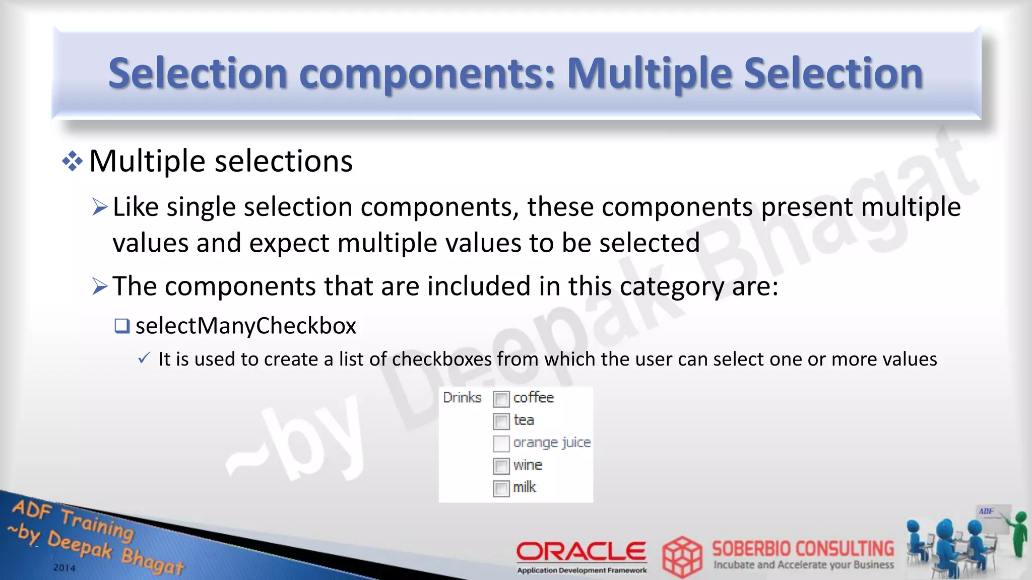 Selection components: Multiple Selection Multiple selections Like single selection components, these components present multiple values and expect multiple values to be selected The components that are included in this category are:  selectManyCheckbox  It is used to create a list of checkboxes from which the user can select one or more values 