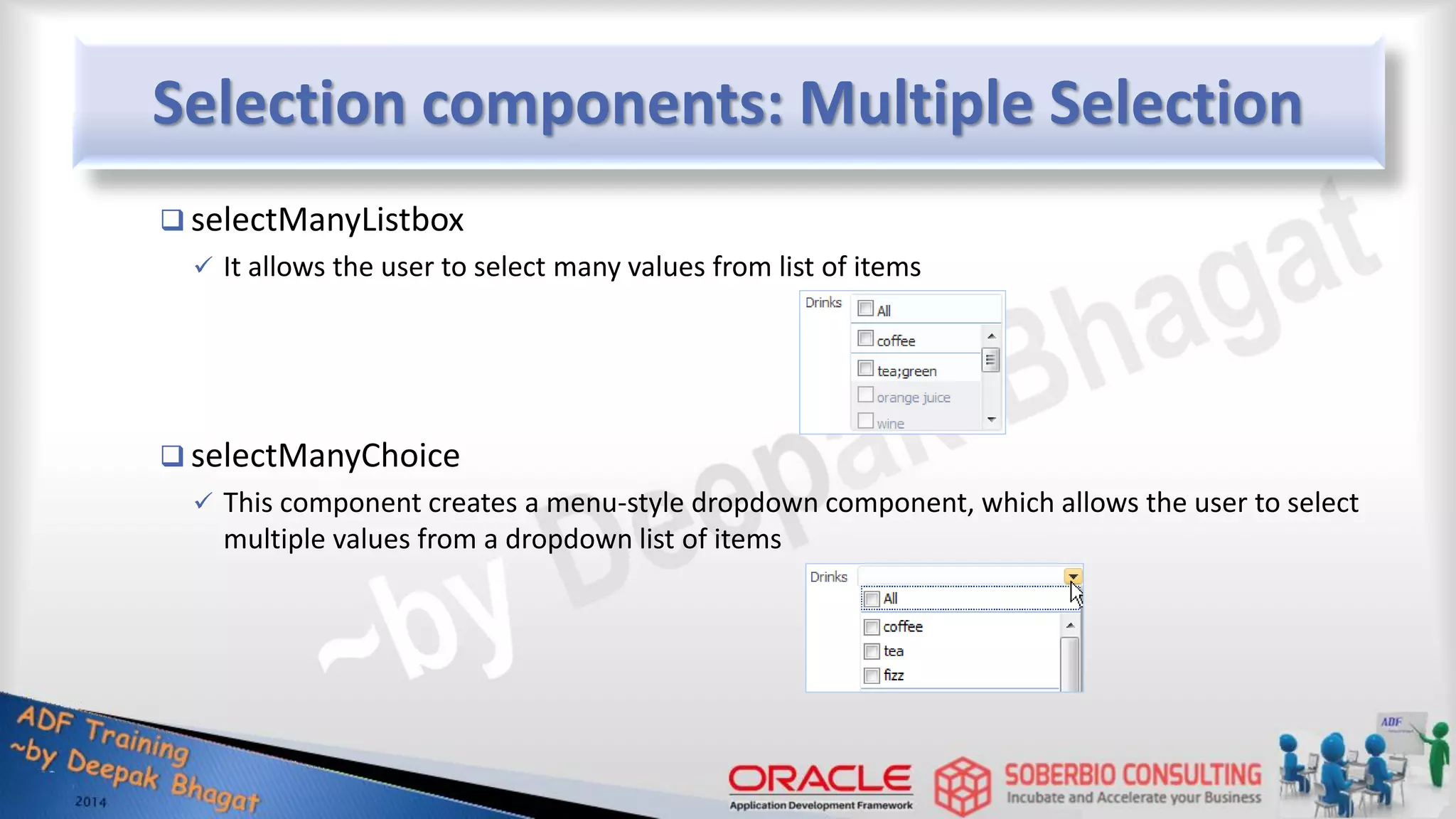 Selection components: Multiple Selection  selectManyListbox  It allows the user to select many values from list of items  selectManyChoice  This component creates a menu-style dropdown component, which allows the user to select multiple values from a dropdown list of items 