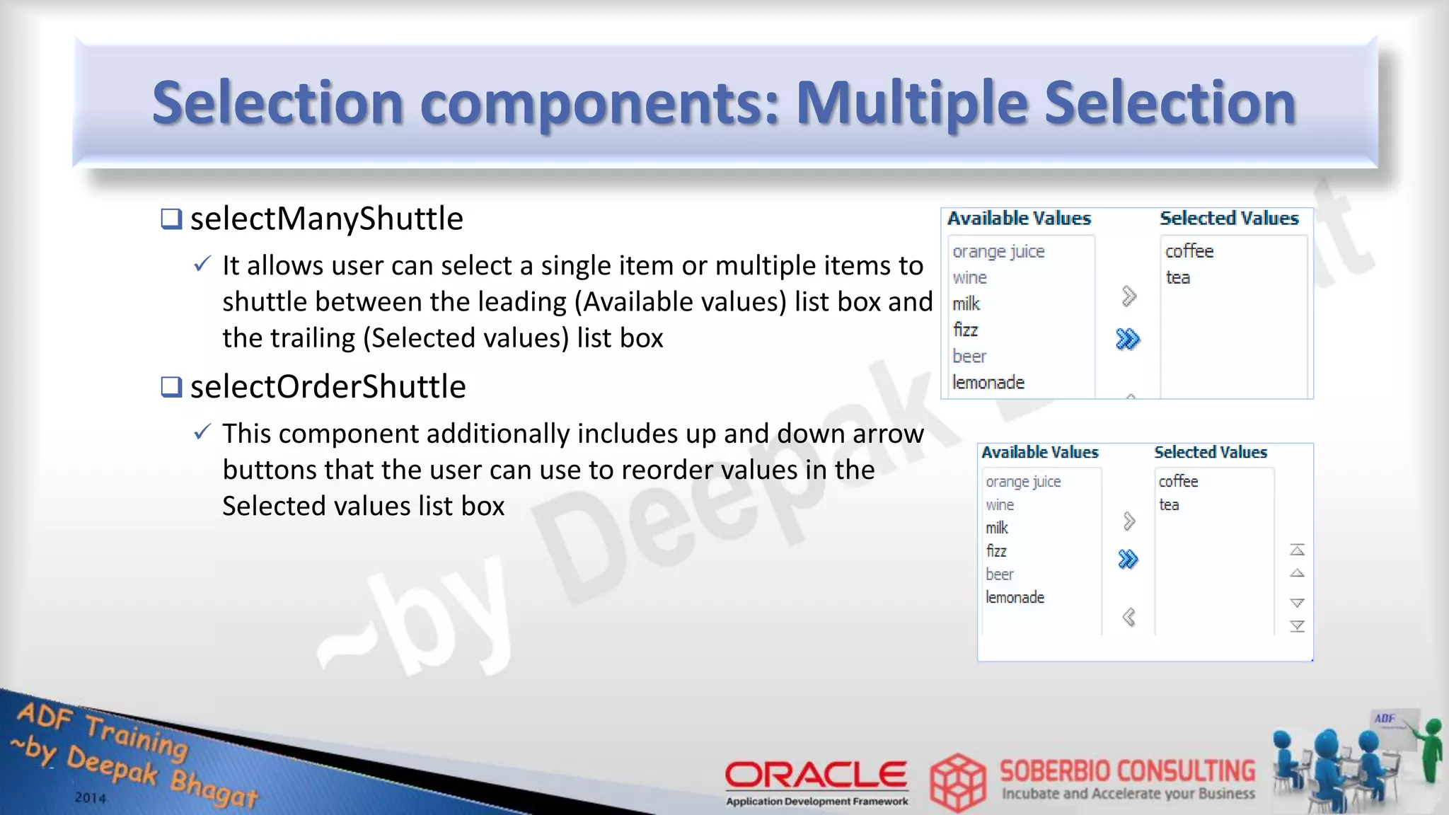 Selection components: Multiple Selection  selectManyShuttle  It allows user can select a single item or multiple items to shuttle between the leading (Available values) list box and the trailing (Selected values) list box  selectOrderShuttle  This component additionally includes up and down arrow buttons that the user can use to reorder values in the Selected values list box 