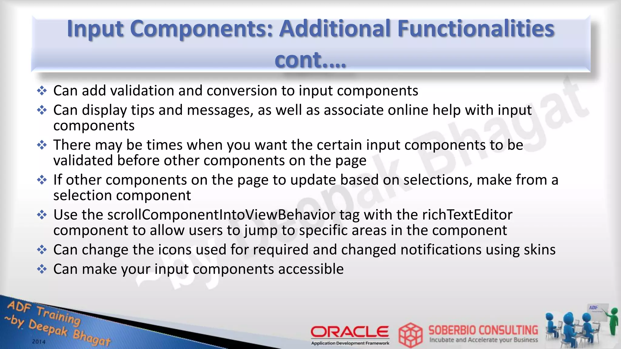 Input Components: Additional Functionalities cont.…  Can add validation and conversion to input components  Can display tips and messages, as well as associate online help with input components  There may be times when you want the certain input components to be validated before other components on the page  If other components on the page to update based on selections, make from a selection component  Use the scrollComponentIntoViewBehavior tag with the richTextEditor component to allow users to jump to specific areas in the component  Can change the icons used for required and changed notifications using skins  Can make your input components accessible 