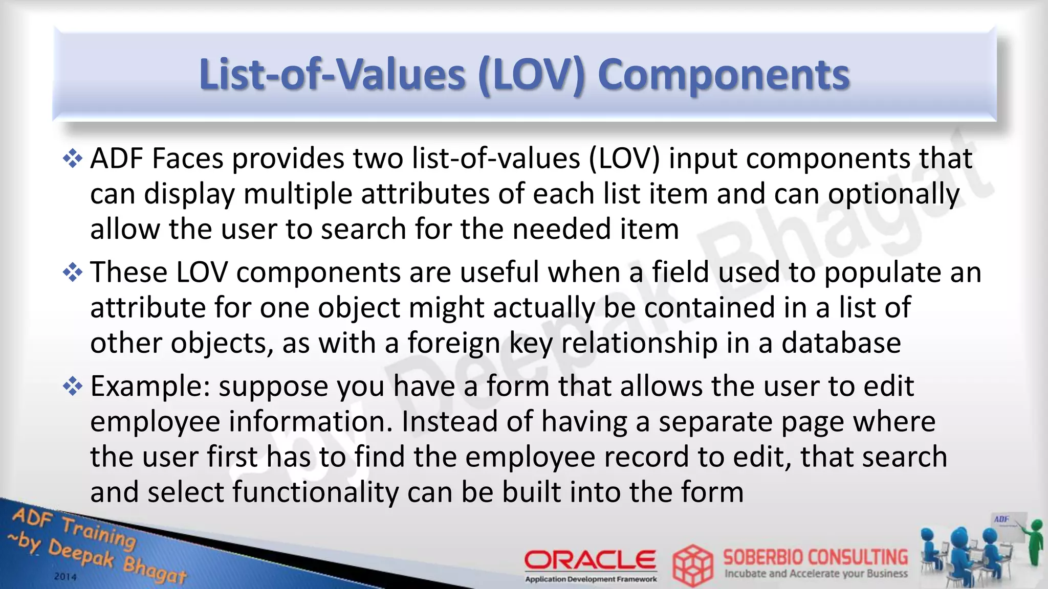 List-of-Values (LOV) Components  ADF Faces provides two list-of-values (LOV) input components that can display multiple attributes of each list item and can optionally allow the user to search for the needed item  These LOV components are useful when a field used to populate an attribute for one object might actually be contained in a list of other objects, as with a foreign key relationship in a database  Example: suppose you have a form that allows the user to edit employee information. Instead of having a separate page where the user first has to find the employee record to edit, that search and select functionality can be built into the form 