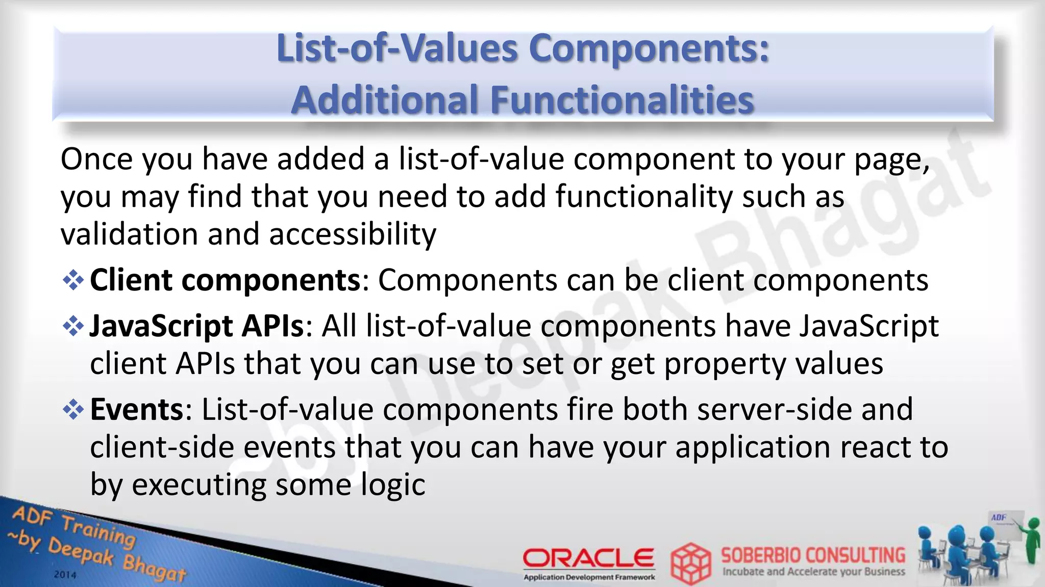 List-of-Values Components: Additional Functionalities Once you have added a list-of-value component to your page, you may find that you need to add functionality such as validation and accessibility Client components: Components can be client components JavaScript APIs: All list-of-value components have JavaScript client APIs that you can use to set or get property values Events: List-of-value components fire both server-side and client-side events that you can have your application react to by executing some logic 