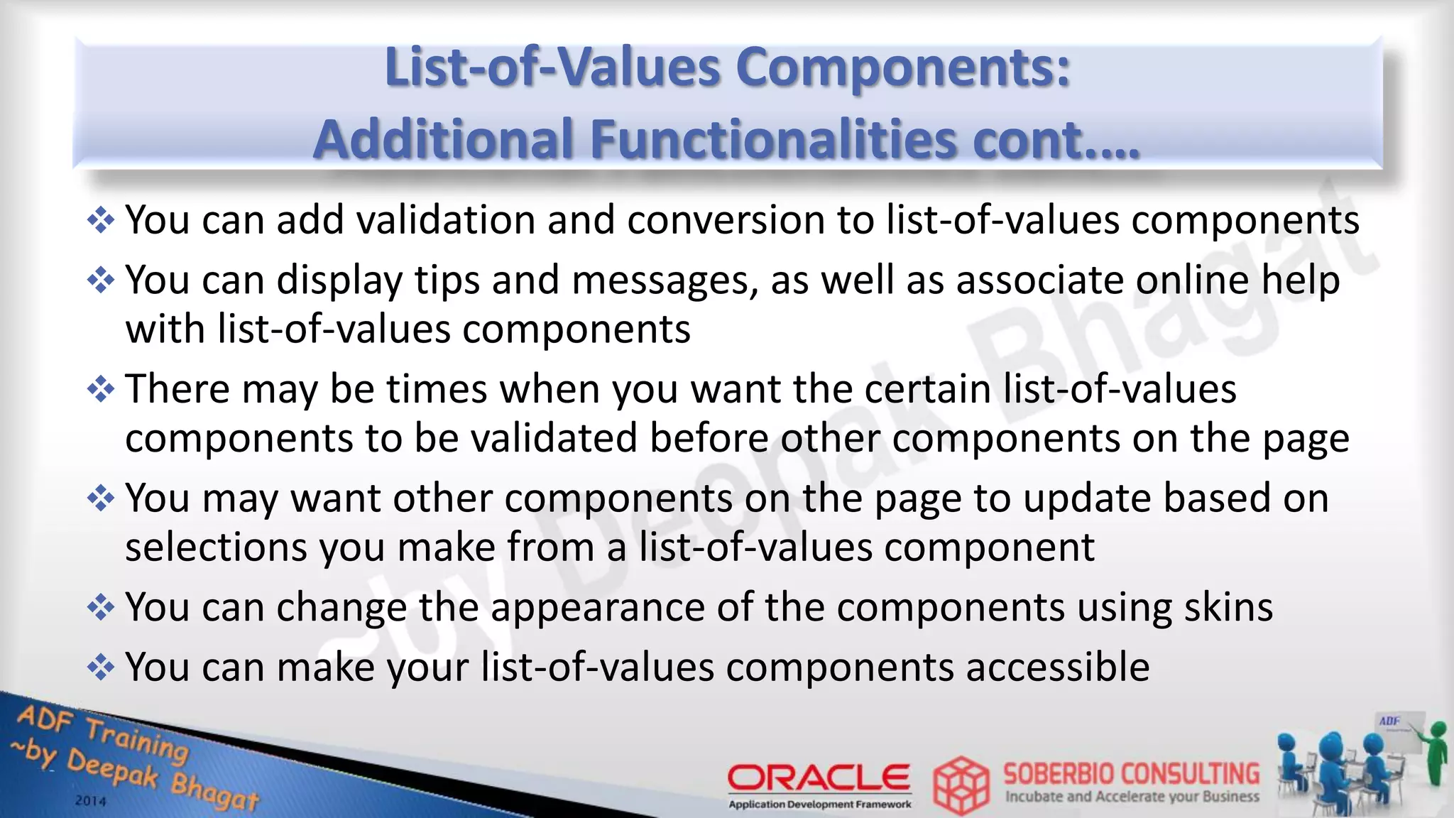 List-of-Values Components: Additional Functionalities cont.…  You can add validation and conversion to list-of-values components  You can display tips and messages, as well as associate online help with list-of-values components  There may be times when you want the certain list-of-values components to be validated before other components on the page  You may want other components on the page to update based on selections you make from a list-of-values component  You can change the appearance of the components using skins  You can make your list-of-values components accessible 