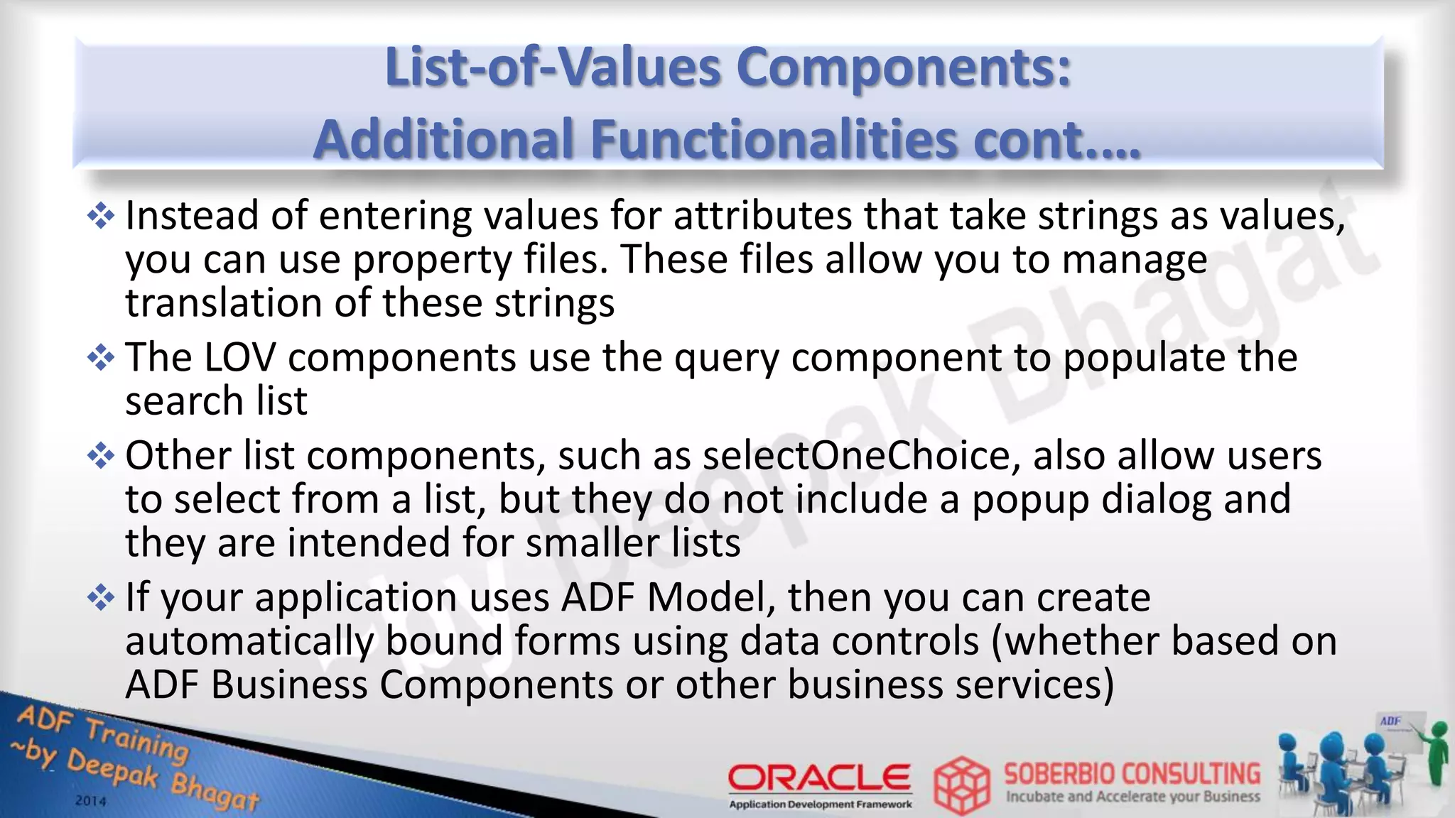 List-of-Values Components: Additional Functionalities cont.…  Instead of entering values for attributes that take strings as values, you can use property files. These files allow you to manage translation of these strings  The LOV components use the query component to populate the search list  Other list components, such as selectOneChoice, also allow users to select from a list, but they do not include a popup dialog and they are intended for smaller lists  If your application uses ADF Model, then you can create automatically bound forms using data controls (whether based on ADF Business Components or other business services) 