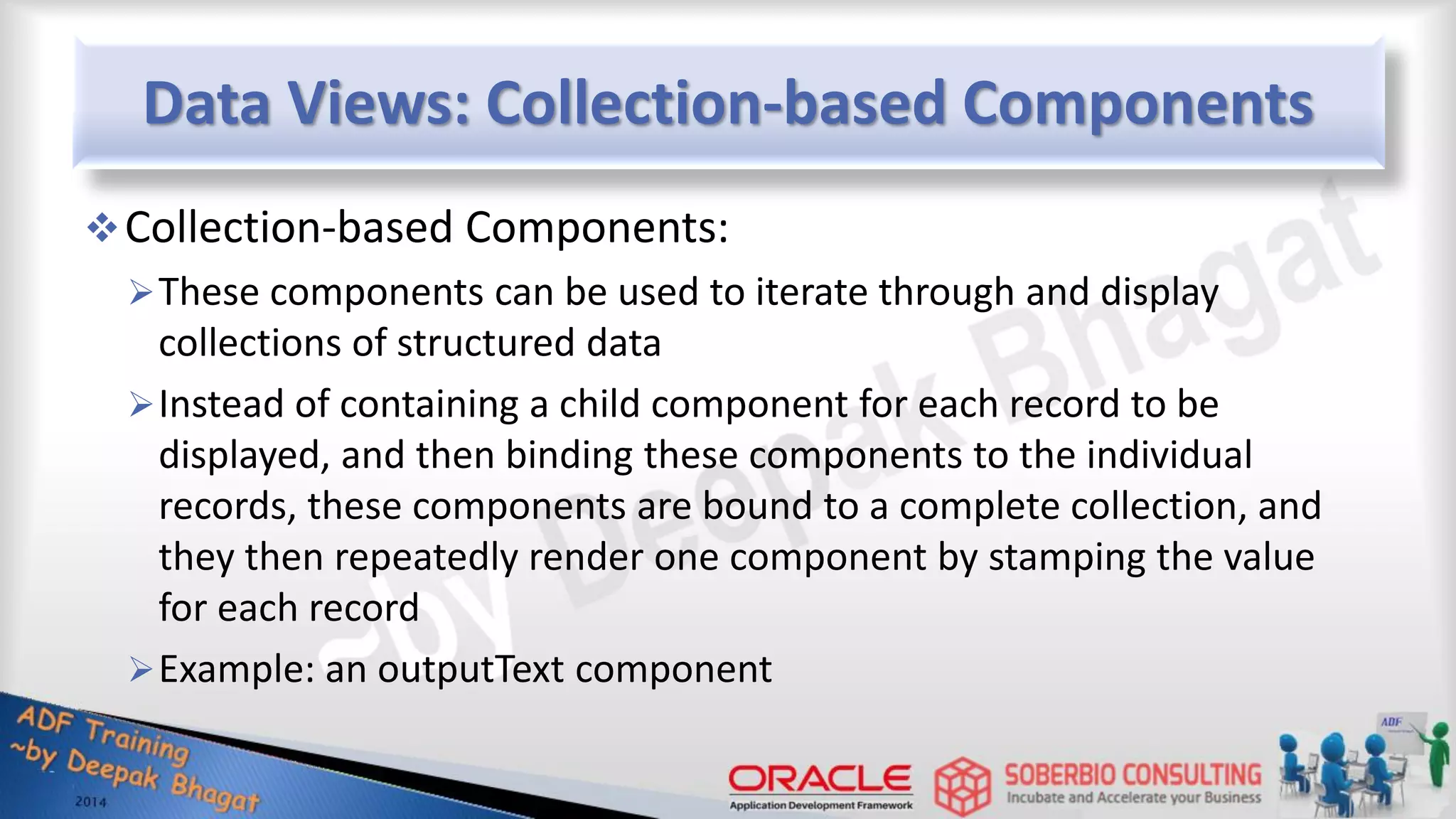 Data Views: Collection-based Components Collection-based Components: These components can be used to iterate through and display collections of structured data Instead of containing a child component for each record to be displayed, and then binding these components to the individual records, these components are bound to a complete collection, and they then repeatedly render one component by stamping the value for each record Example: an outputText component 