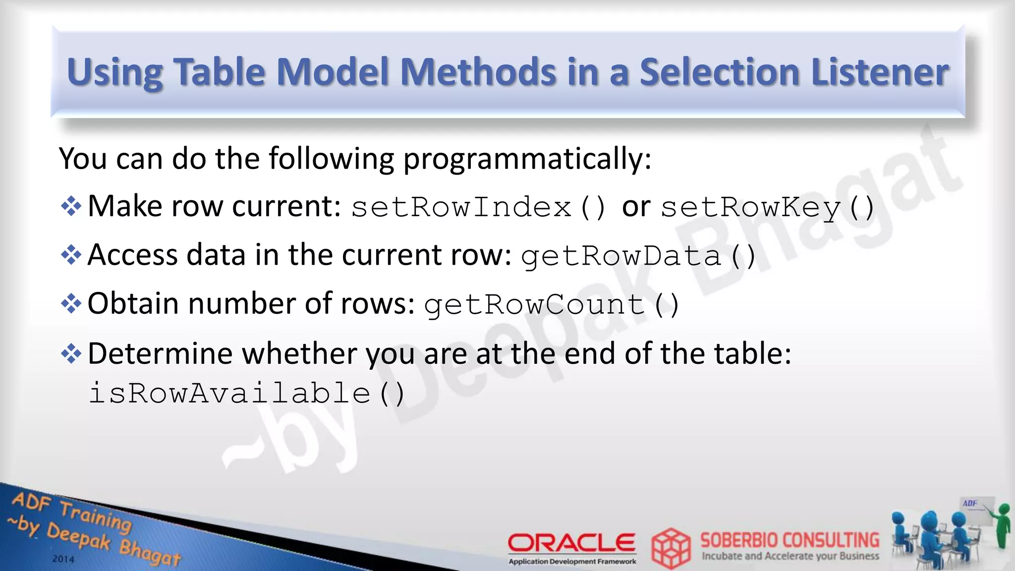 Using Table Model Methods in a Selection Listener You can do the following programmatically: Make row current: setRowIndex() or setRowKey() Access data in the current row: getRowData() Obtain number of rows: getRowCount() Determine whether you are at the end of the table: isRowAvailable() 