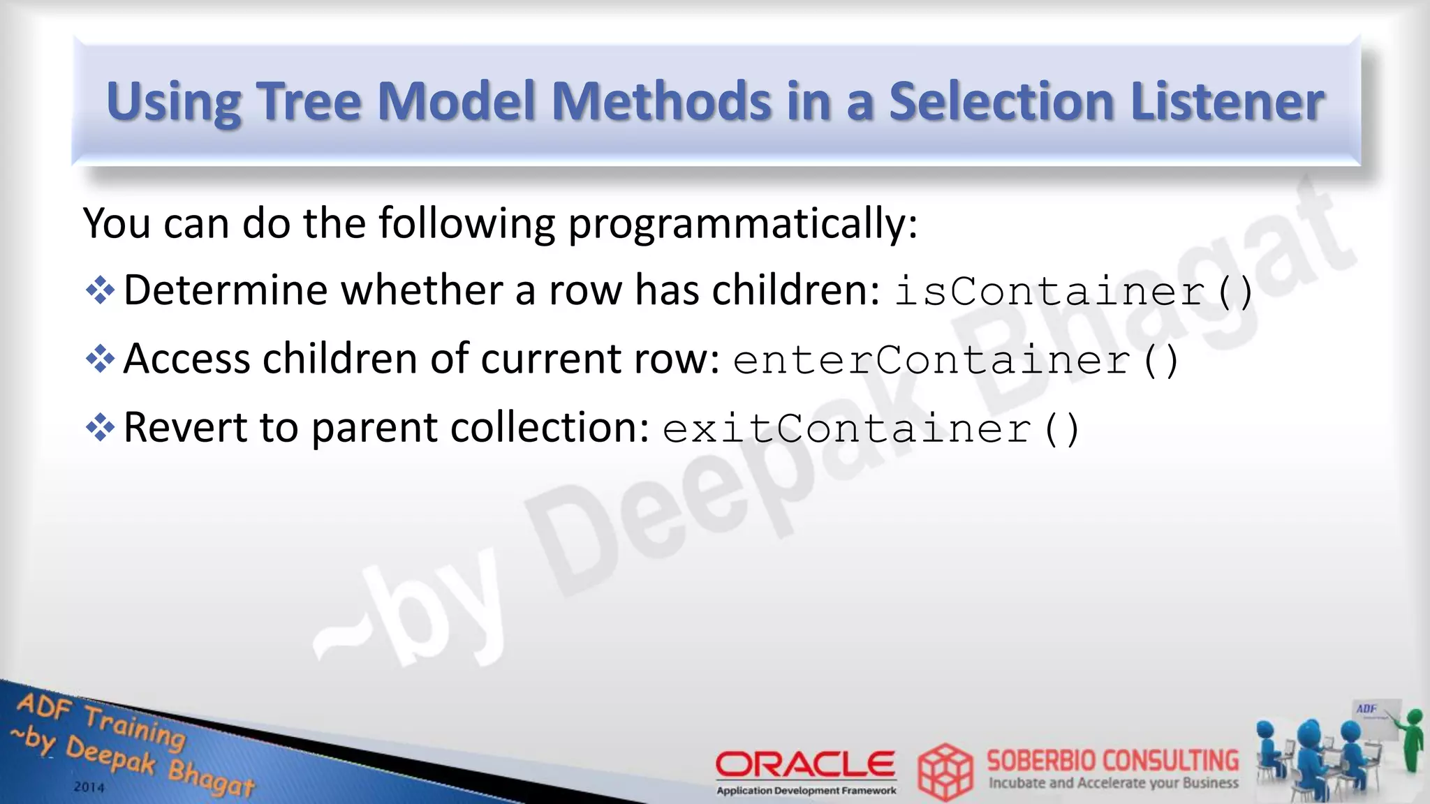 Using Tree Model Methods in a Selection Listener You can do the following programmatically: Determine whether a row has children: isContainer() Access children of current row: enterContainer() Revert to parent collection: exitContainer() 