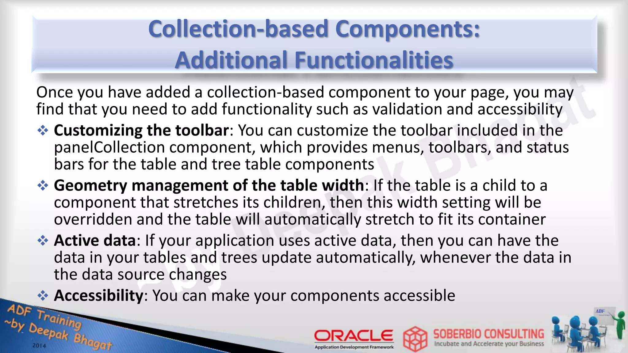 Collection-based Components: Additional Functionalities Once you have added a collection-based component to your page, you may find that you need to add functionality such as validation and accessibility  Customizing the toolbar: You can customize the toolbar included in the panelCollection component, which provides menus, toolbars, and status bars for the table and tree table components  Geometry management of the table width: If the table is a child to a component that stretches its children, then this width setting will be overridden and the table will automatically stretch to fit its container  Active data: If your application uses active data, then you can have the data in your tables and trees update automatically, whenever the data in the data source changes  Accessibility: You can make your components accessible 