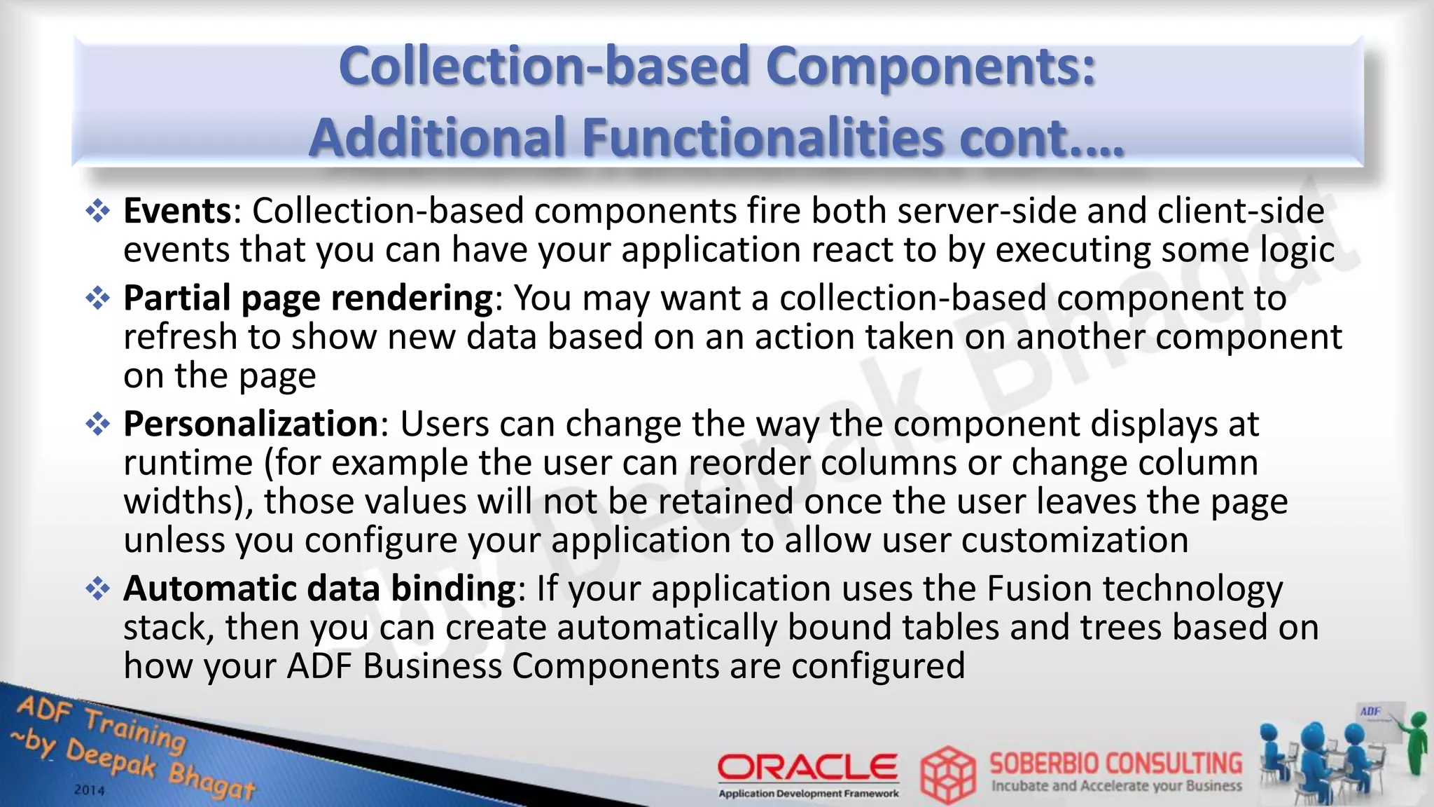 Collection-based Components: Additional Functionalities cont.…  Events: Collection-based components fire both server-side and client-side events that you can have your application react to by executing some logic  Partial page rendering: You may want a collection-based component to refresh to show new data based on an action taken on another component on the page  Personalization: Users can change the way the component displays at runtime (for example the user can reorder columns or change column widths), those values will not be retained once the user leaves the page unless you configure your application to allow user customization  Automatic data binding: If your application uses the Fusion technology stack, then you can create automatically bound tables and trees based on how your ADF Business Components are configured 