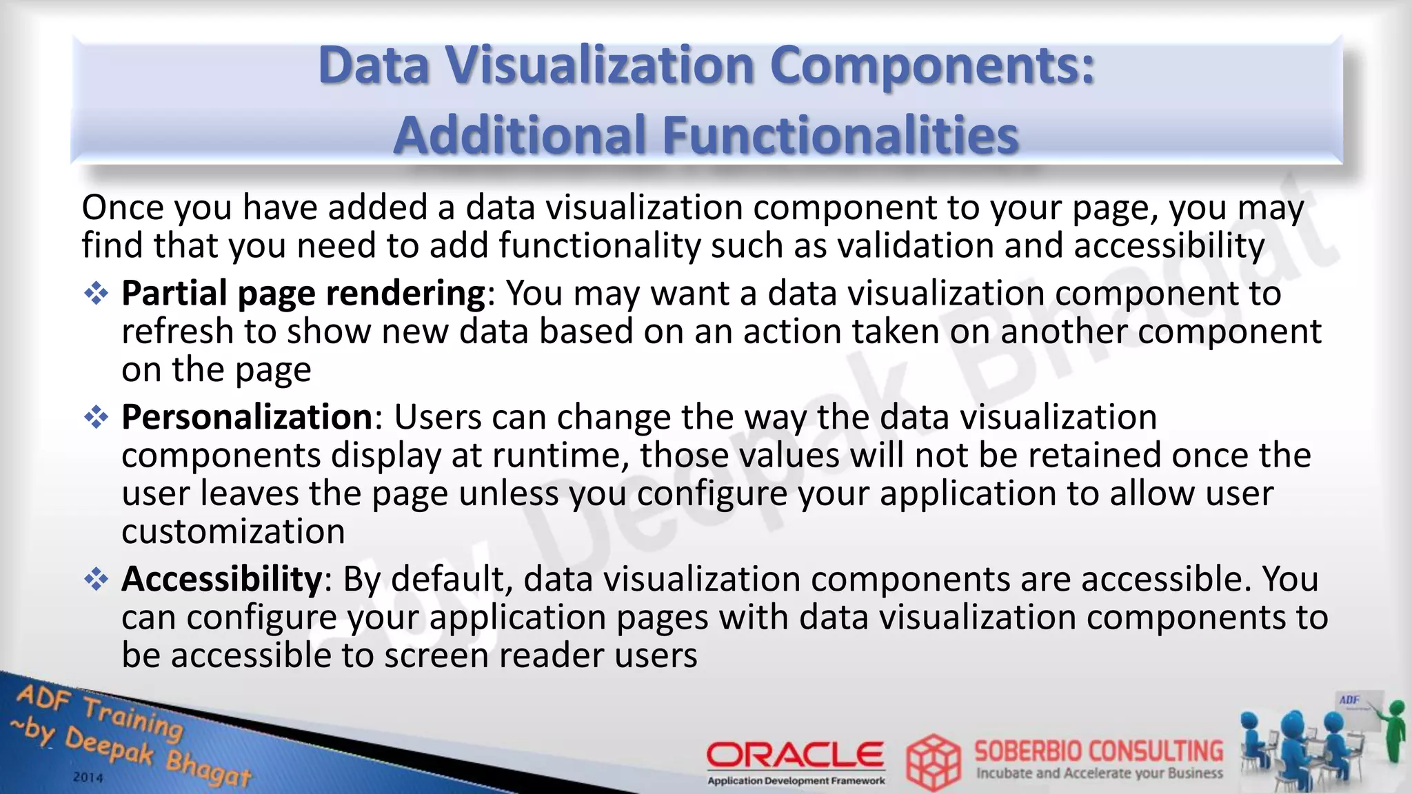 Data Visualization Components: Additional Functionalities Once you have added a data visualization component to your page, you may find that you need to add functionality such as validation and accessibility  Partial page rendering: You may want a data visualization component to refresh to show new data based on an action taken on another component on the page  Personalization: Users can change the way the data visualization components display at runtime, those values will not be retained once the user leaves the page unless you configure your application to allow user customization  Accessibility: By default, data visualization components are accessible. You can configure your application pages with data visualization components to be accessible to screen reader users 