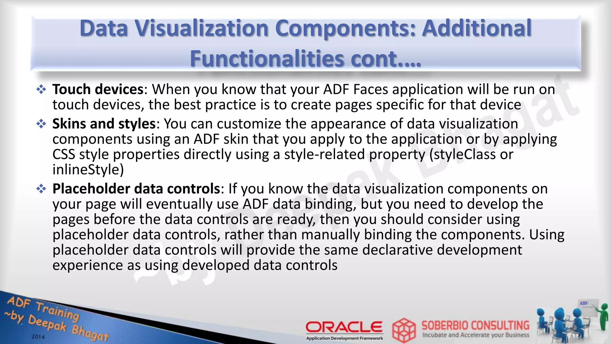 Data Visualization Components: Additional Functionalities cont.…  Touch devices: When you know that your ADF Faces application will be run on touch devices, the best practice is to create pages specific for that device  Skins and styles: You can customize the appearance of data visualization components using an ADF skin that you apply to the application or by applying CSS style properties directly using a style-related property (styleClass or inlineStyle)  Placeholder data controls: If you know the data visualization components on your page will eventually use ADF data binding, but you need to develop the pages before the data controls are ready, then you should consider using placeholder data controls, rather than manually binding the components. Using placeholder data controls will provide the same declarative development experience as using developed data controls 