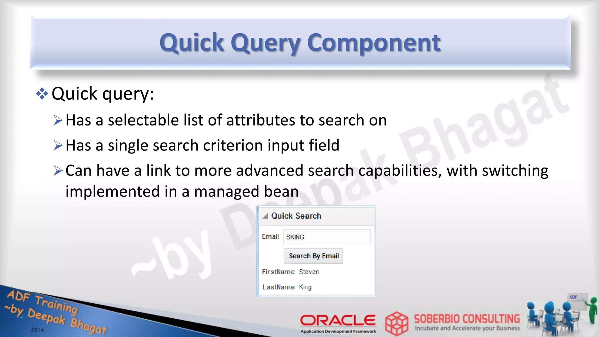 Quick Query Component Quick query: Has a selectable list of attributes to search on Has a single search criterion input field Can have a link to more advanced search capabilities, with switching implemented in a managed bean 