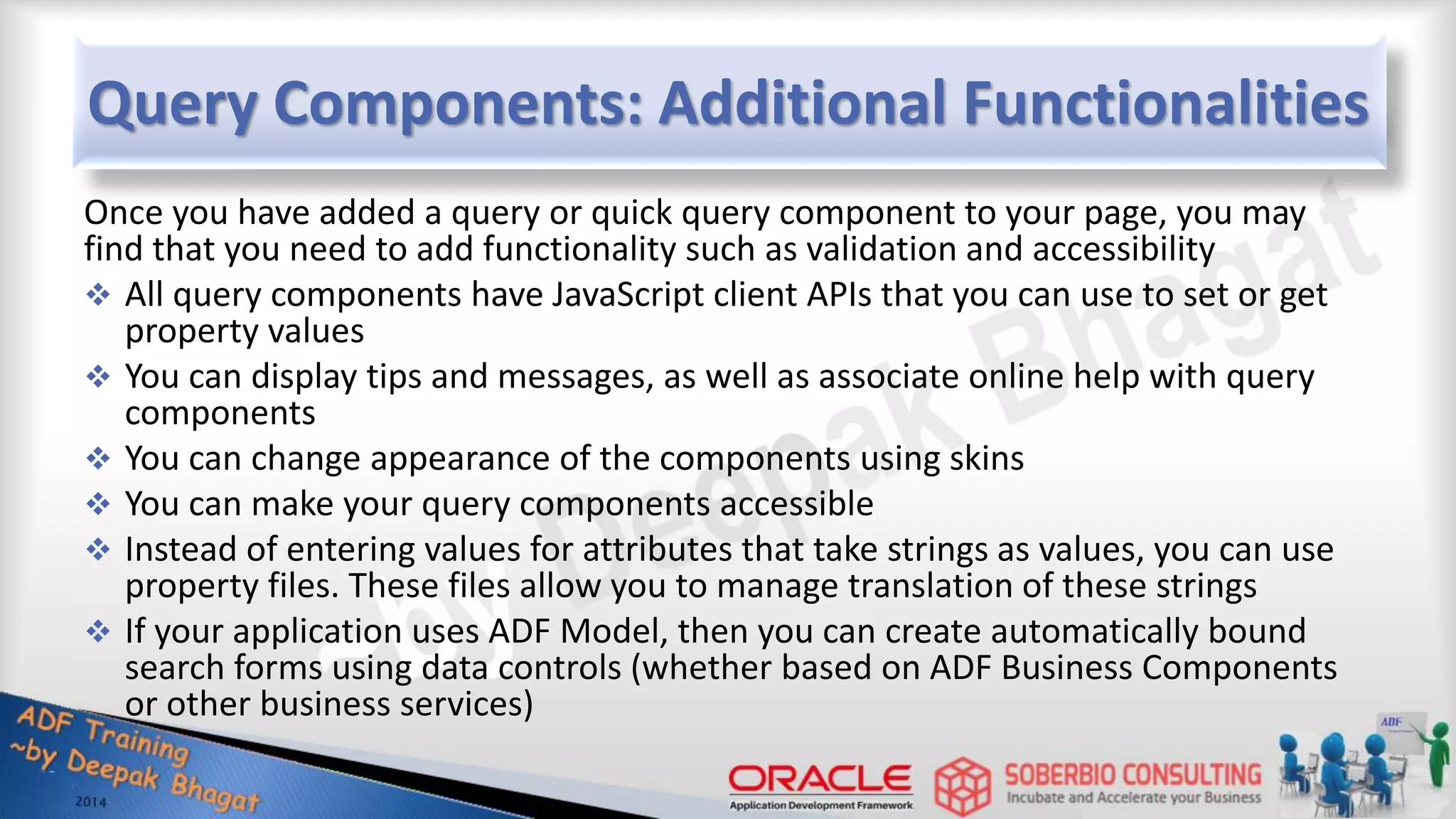 Query Components: Additional Functionalities Once you have added a query or quick query component to your page, you may find that you need to add functionality such as validation and accessibility  All query components have JavaScript client APIs that you can use to set or get property values  You can display tips and messages, as well as associate online help with query components  You can change appearance of the components using skins  You can make your query components accessible  Instead of entering values for attributes that take strings as values, you can use property files. These files allow you to manage translation of these strings  If your application uses ADF Model, then you can create automatically bound search forms using data controls (whether based on ADF Business Components or other business services) 