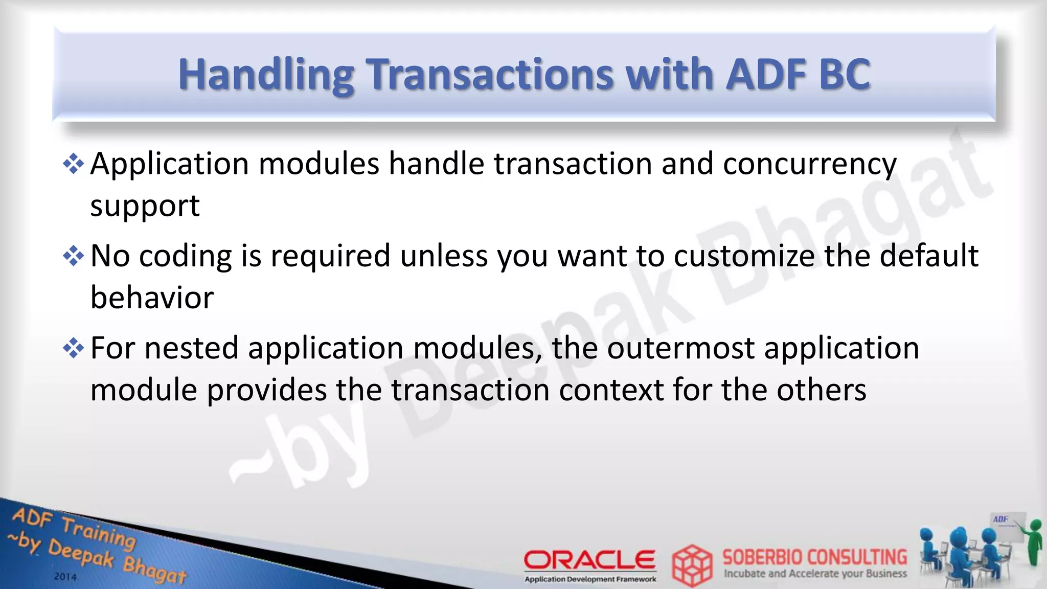 Handling Transactions with ADF BC Application modules handle transaction and concurrency support No coding is required unless you want to customize the default behavior For nested application modules, the outermost application module provides the transaction context for the others 