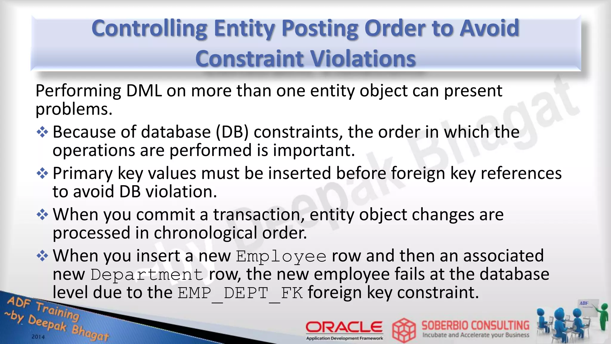 Controlling Entity Posting Order to Avoid Constraint Violations Performing DML on more than one entity object can present problems.  Because of database (DB) constraints, the order in which the operations are performed is important.  Primary key values must be inserted before foreign key references to avoid DB violation.  When you commit a transaction, entity object changes are processed in chronological order.  When you insert a new Employee row and then an associated new Department row, the new employee fails at the database level due to the EMP_DEPT_FK foreign key constraint. 