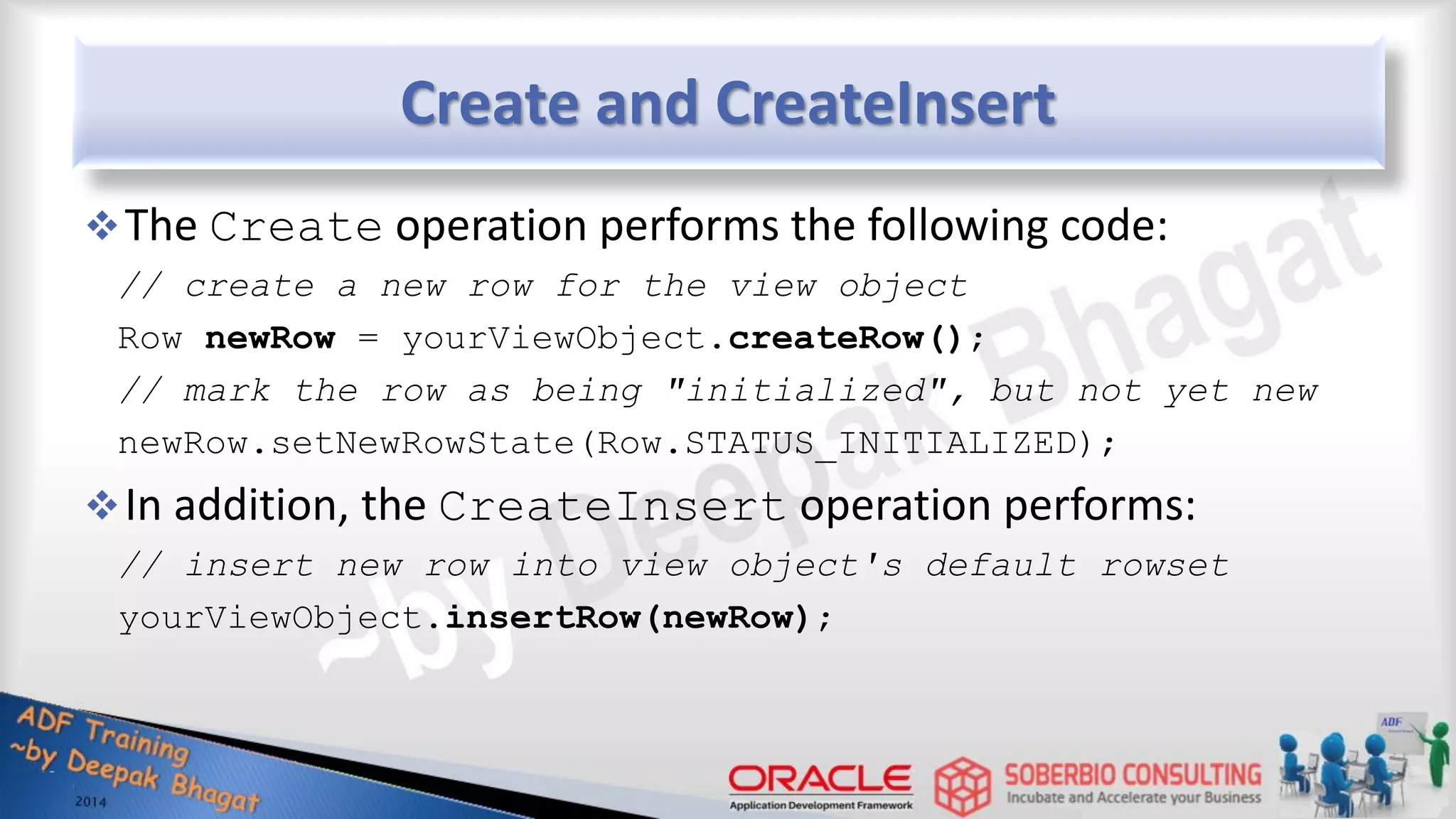 Create and CreateInsert The Create operation performs the following code: // create a new row for the view object Row newRow = yourViewObject.createRow(); // mark the row as being "initialized", but not yet new newRow.setNewRowState(Row.STATUS_INITIALIZED); In addition, the CreateInsert operation performs: // insert new row into view object's default rowset yourViewObject.insertRow(newRow); 