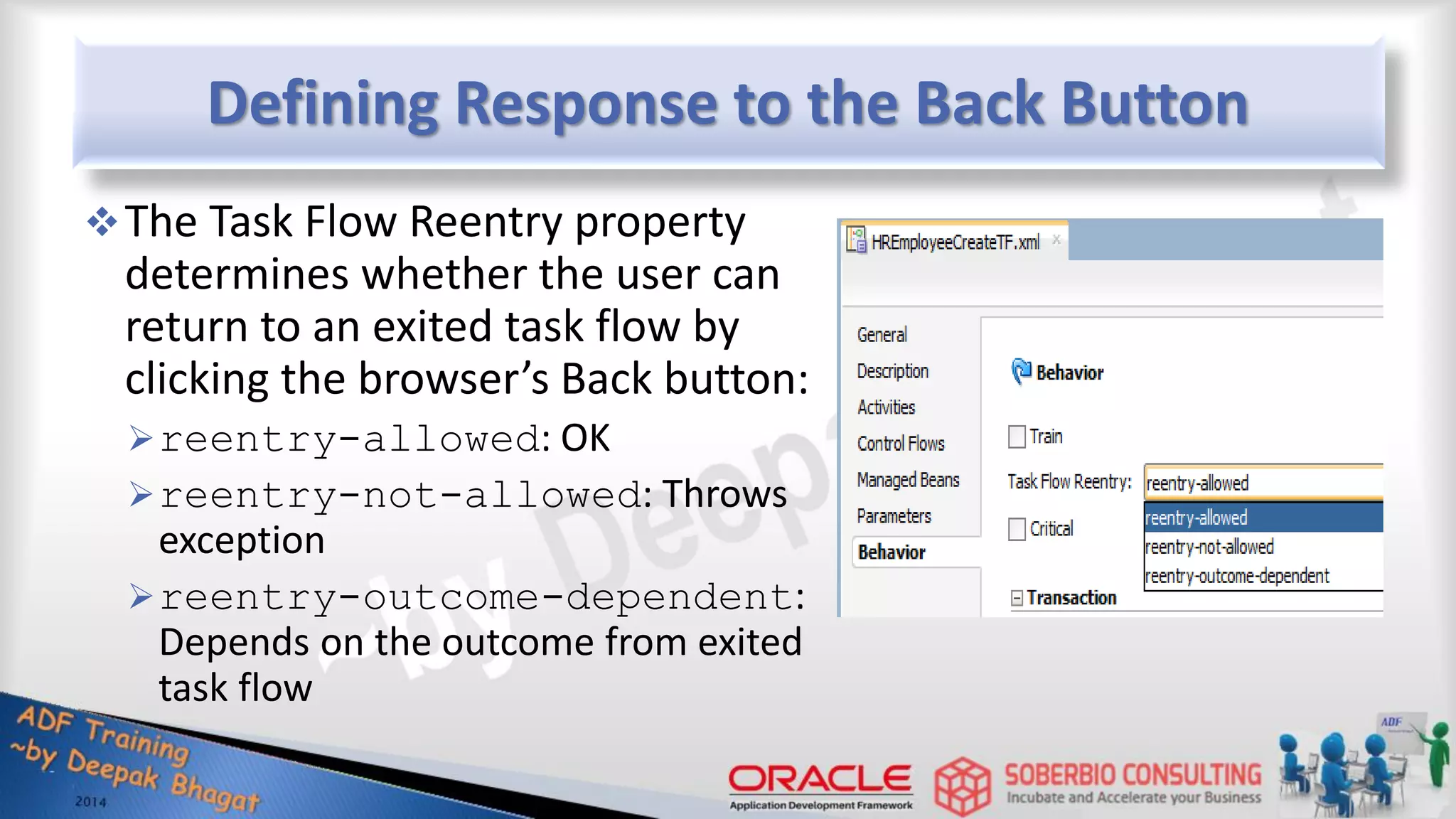 Defining Response to the Back Button The Task Flow Reentry property determines whether the user can return to an exited task flow by clicking the browser’s Back button: reentry-allowed: OK reentry-not-allowed: Throws exception reentry-outcome-dependent: Depends on the outcome from exited task flow 