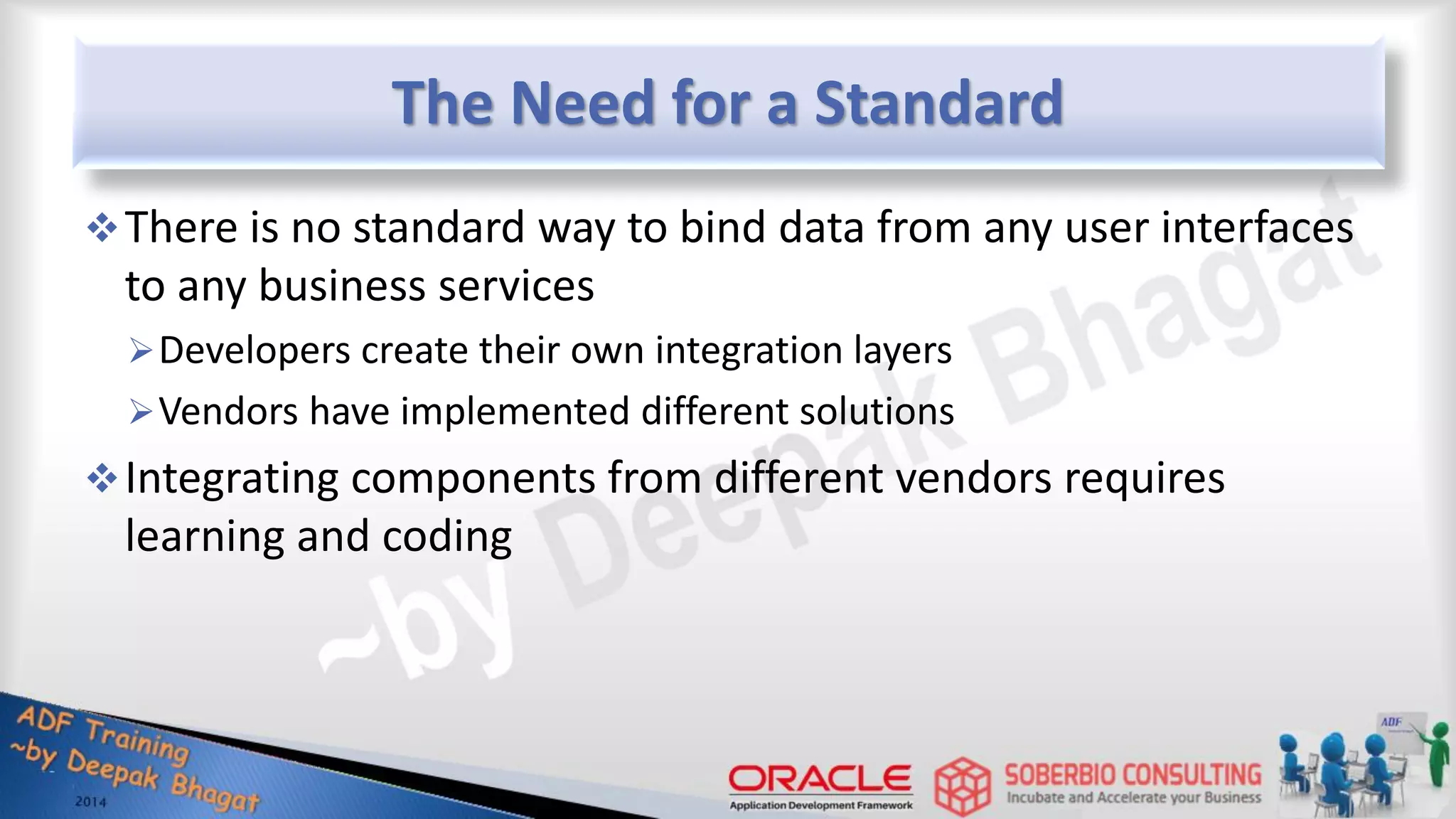The Need for a Standard There is no standard way to bind data from any user interfaces to any business services Developers create their own integration layers Vendors have implemented different solutions Integrating components from different vendors requires learning and coding 