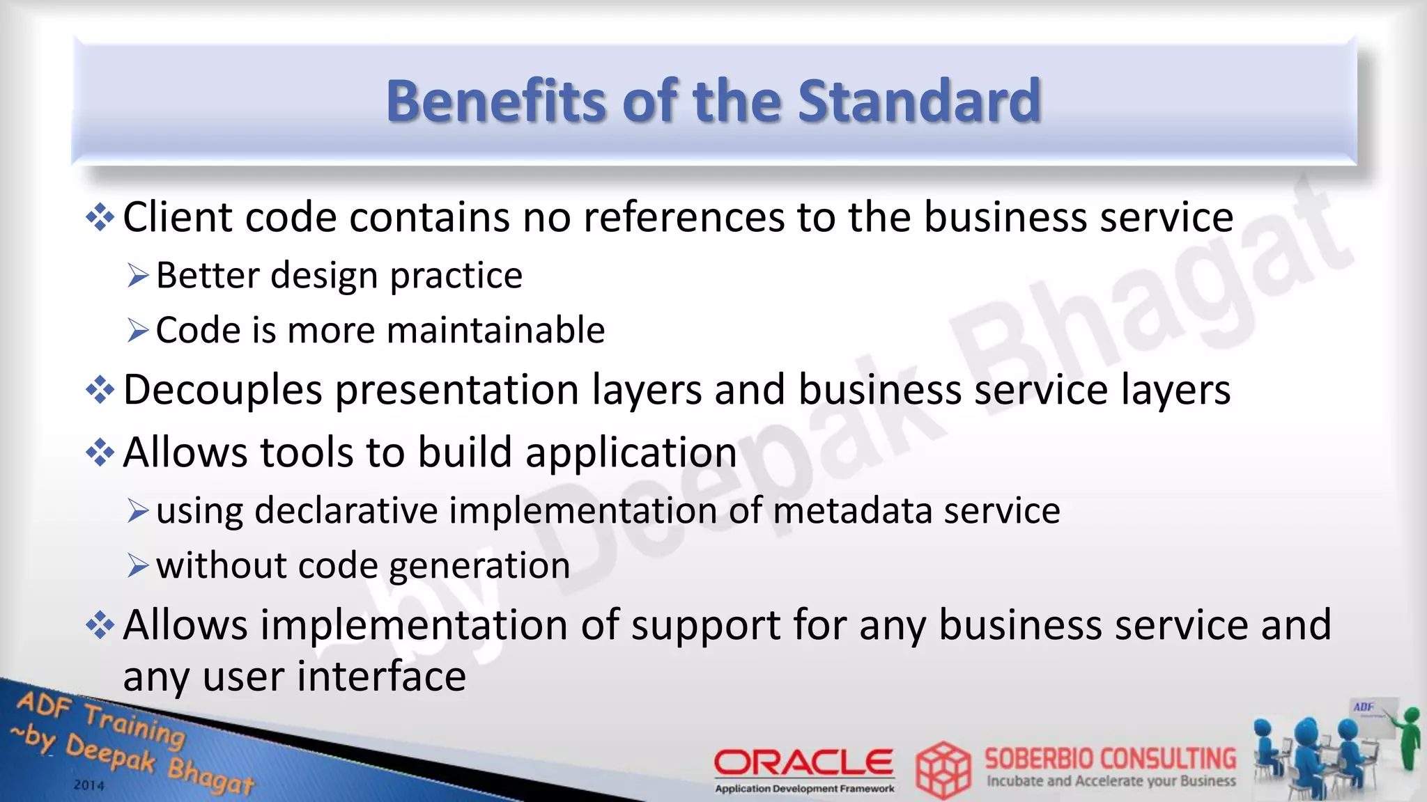 Benefits of the Standard Client code contains no references to the business service Better design practice Code is more maintainable Decouples presentation layers and business service layers Allows tools to build application using declarative implementation of metadata service without code generation Allows implementation of support for any business service and any user interface 