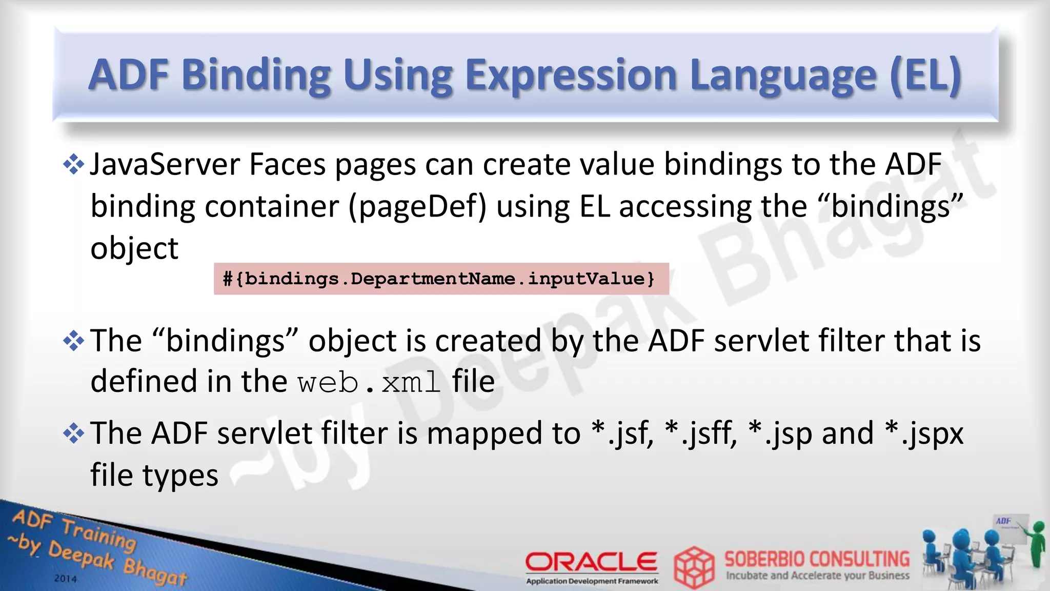 ADF Binding Using Expression Language (EL) JavaServer Faces pages can create value bindings to the ADF binding container (pageDef) using EL accessing the “bindings” object The “bindings” object is created by the ADF servlet filter that is defined in the web.xml file The ADF servlet filter is mapped to *.jsf, *.jsff, *.jsp and *.jspx file types #{bindings.DepartmentName.inputValue} 