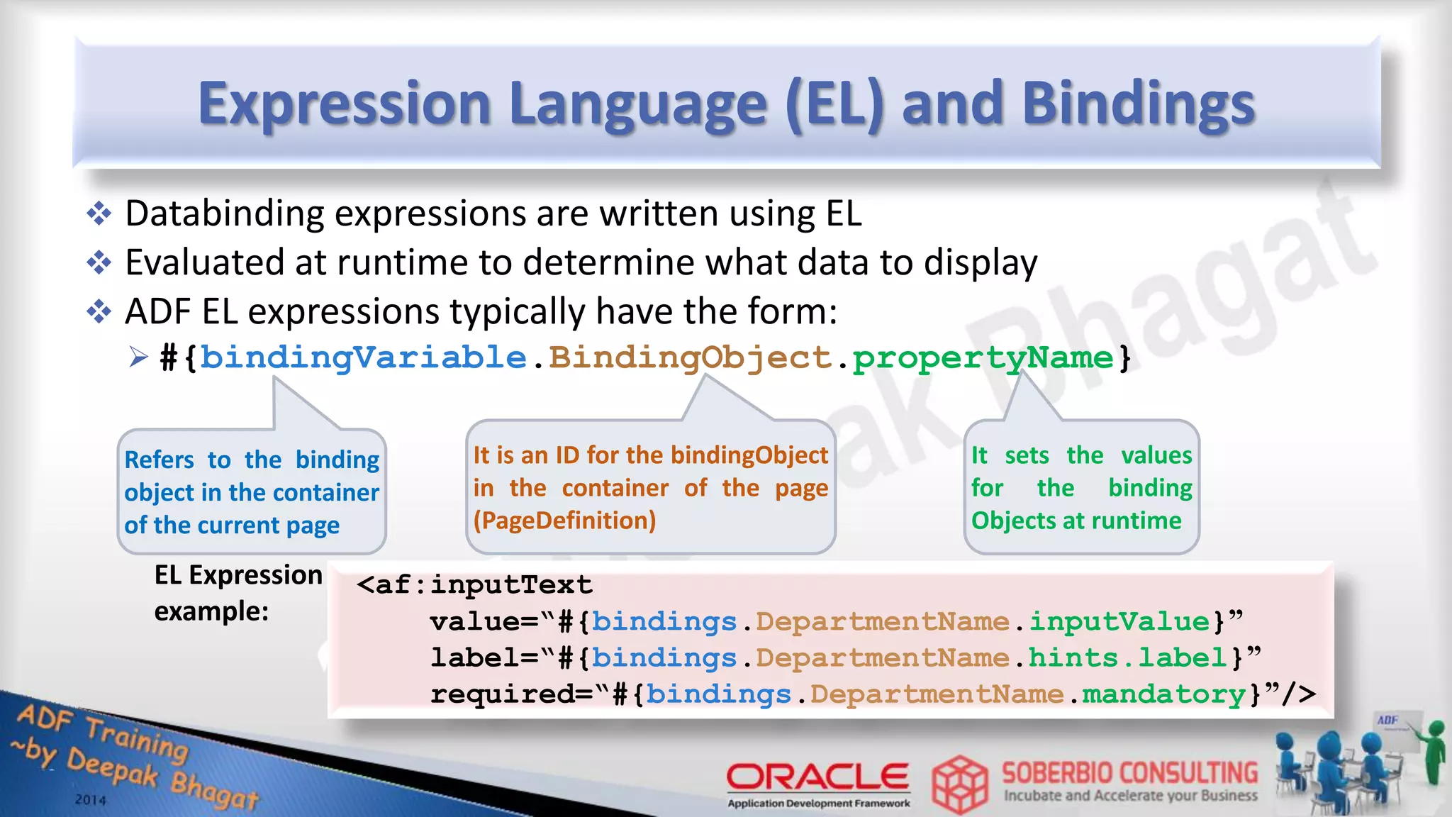 Expression Language (EL) and Bindings  Databinding expressions are written using EL  Evaluated at runtime to determine what data to display  ADF EL expressions typically have the form:  #{bindingVariable.BindingObject.propertyName} Refers to the binding object in the container of the current page It is an ID for the bindingObject in the container of the page (PageDefinition) It sets the values for the binding Objects at runtime <af:inputText value=“#{bindings.DepartmentName.inputValue}” label=“#{bindings.DepartmentName.hints.label}” required=“#{bindings.DepartmentName.mandatory}”/> EL Expression example: 