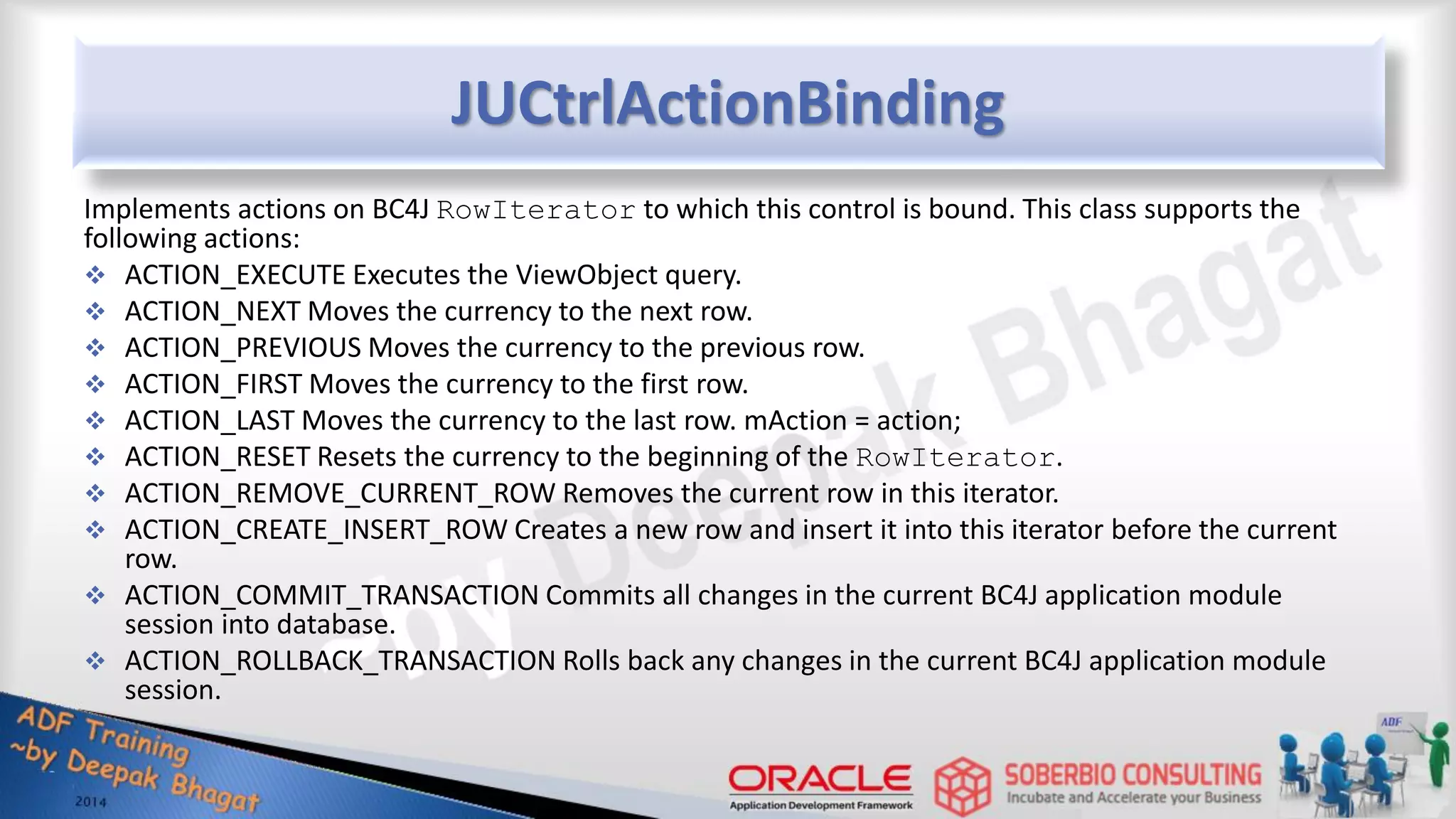 JUCtrlActionBinding Implements actions on BC4J RowIterator to which this control is bound. This class supports the following actions:  ACTION_EXECUTE Executes the ViewObject query.  ACTION_NEXT Moves the currency to the next row.  ACTION_PREVIOUS Moves the currency to the previous row.  ACTION_FIRST Moves the currency to the first row.  ACTION_LAST Moves the currency to the last row. mAction = action;  ACTION_RESET Resets the currency to the beginning of the RowIterator.  ACTION_REMOVE_CURRENT_ROW Removes the current row in this iterator.  ACTION_CREATE_INSERT_ROW Creates a new row and insert it into this iterator before the current row.  ACTION_COMMIT_TRANSACTION Commits all changes in the current BC4J application module session into database.  ACTION_ROLLBACK_TRANSACTION Rolls back any changes in the current BC4J application module session. 