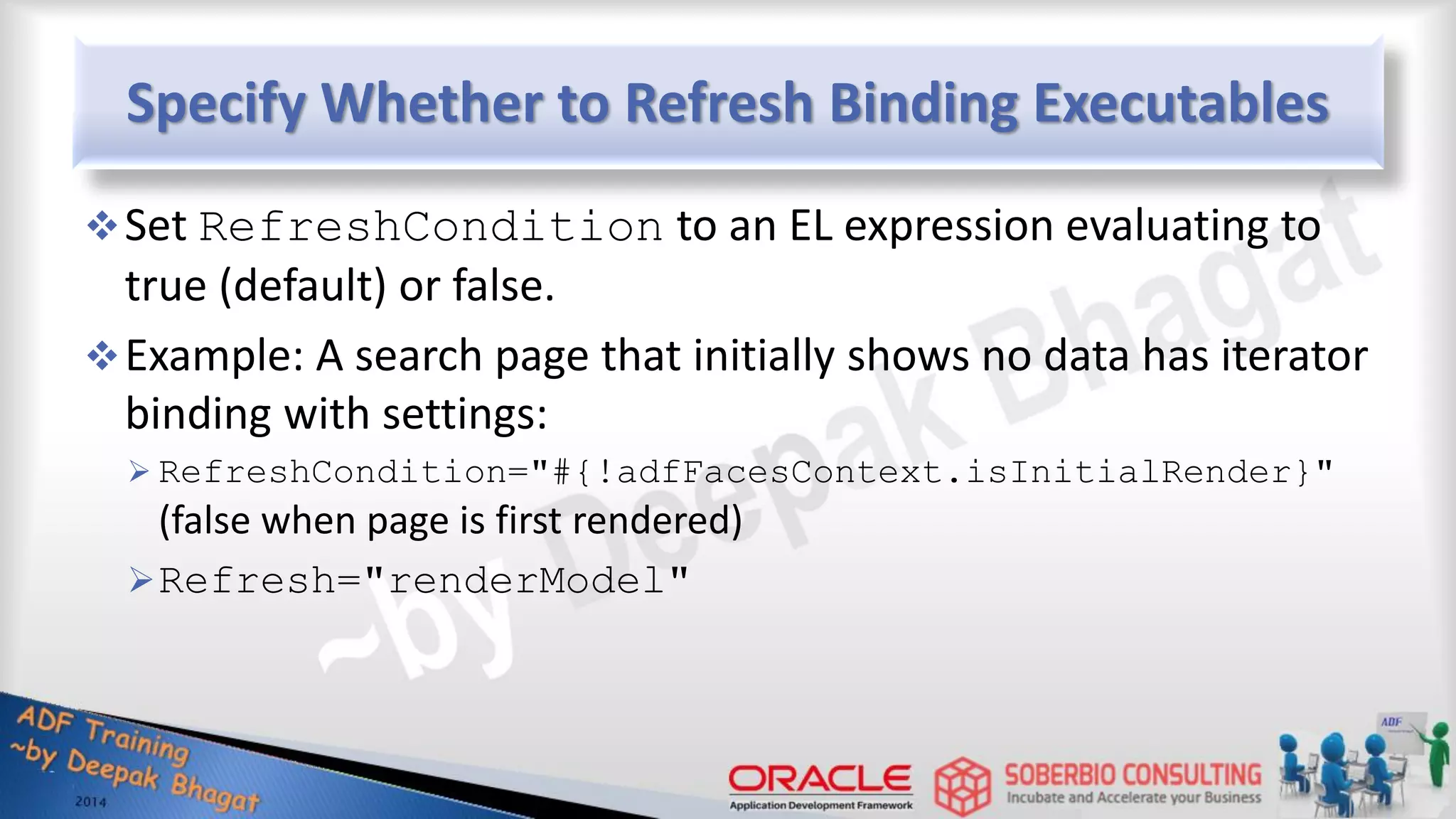 Specify Whether to Refresh Binding Executables Set RefreshCondition to an EL expression evaluating to true (default) or false. Example: A search page that initially shows no data has iterator binding with settings:  RefreshCondition="#{!adfFacesContext.isInitialRender}" (false when page is first rendered) Refresh="renderModel" 