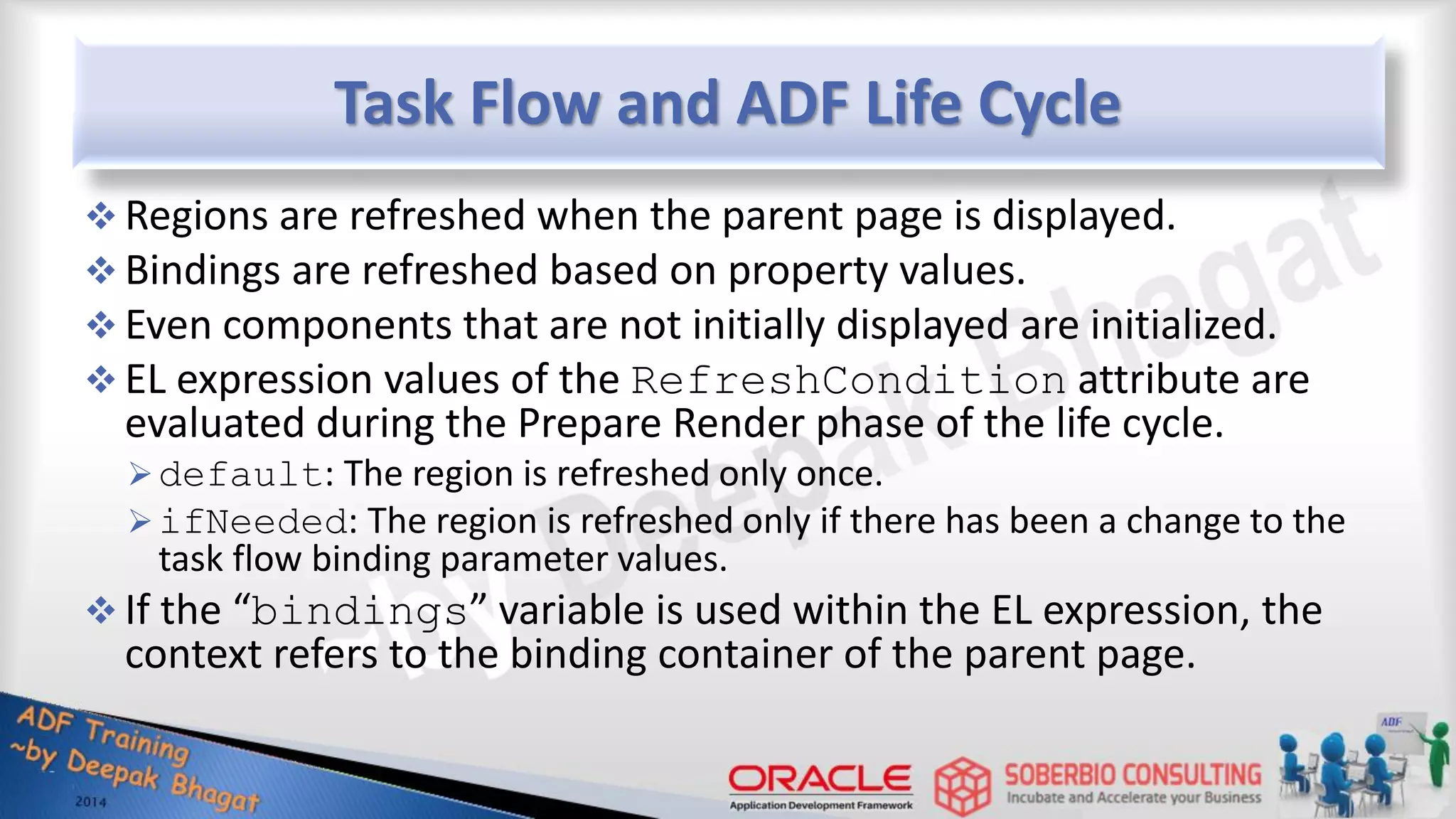 Task Flow and ADF Life Cycle  Regions are refreshed when the parent page is displayed.  Bindings are refreshed based on property values.  Even components that are not initially displayed are initialized.  EL expression values of the RefreshCondition attribute are evaluated during the Prepare Render phase of the life cycle. default: The region is refreshed only once. ifNeeded: The region is refreshed only if there has been a change to the task flow binding parameter values.  If the “bindings” variable is used within the EL expression, the context refers to the binding container of the parent page. 