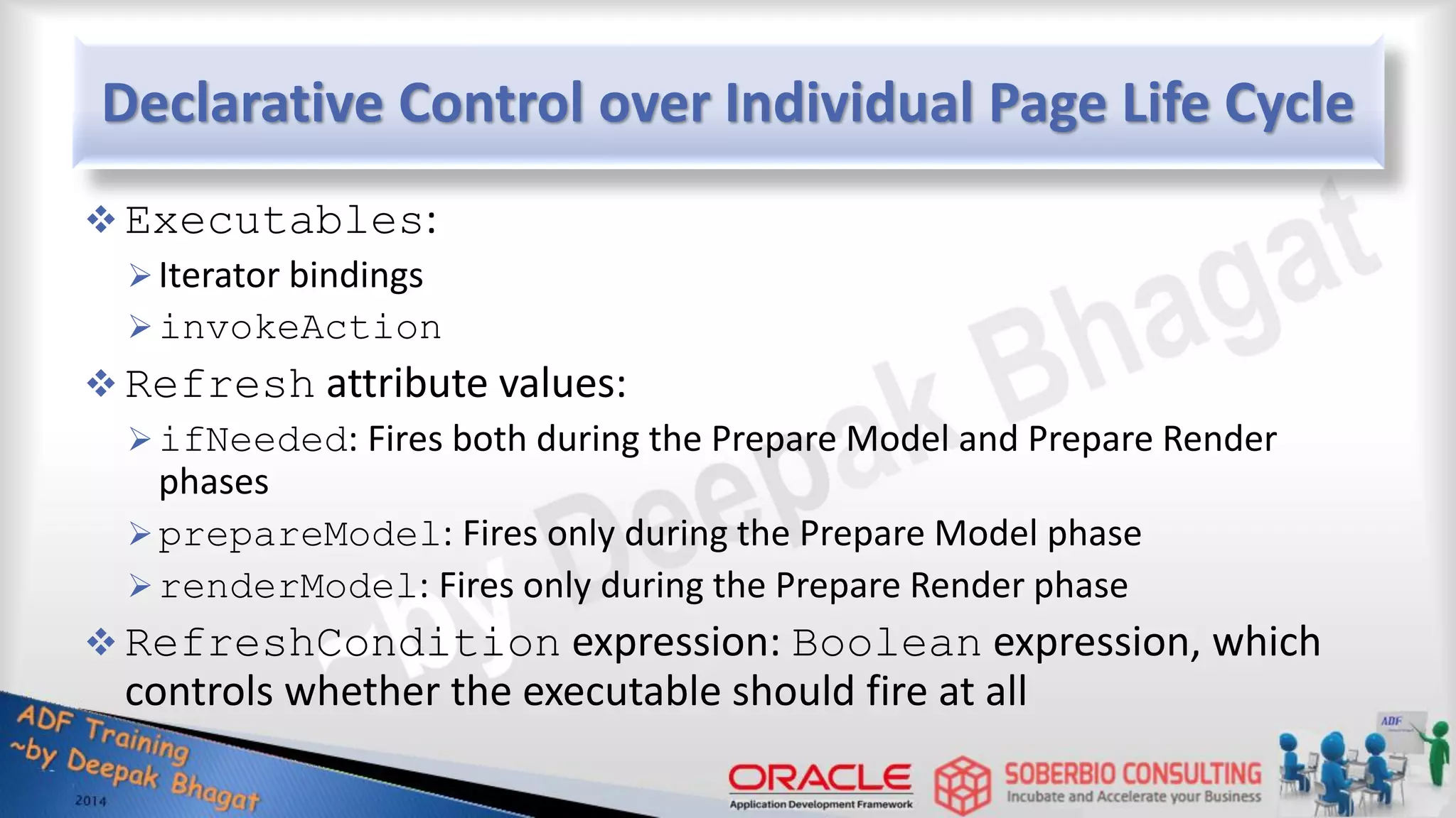 Declarative Control over Individual Page Life Cycle  Executables: Iterator bindings invokeAction  Refresh attribute values: ifNeeded: Fires both during the Prepare Model and Prepare Render phases prepareModel: Fires only during the Prepare Model phase renderModel: Fires only during the Prepare Render phase  RefreshCondition expression: Boolean expression, which controls whether the executable should fire at all 