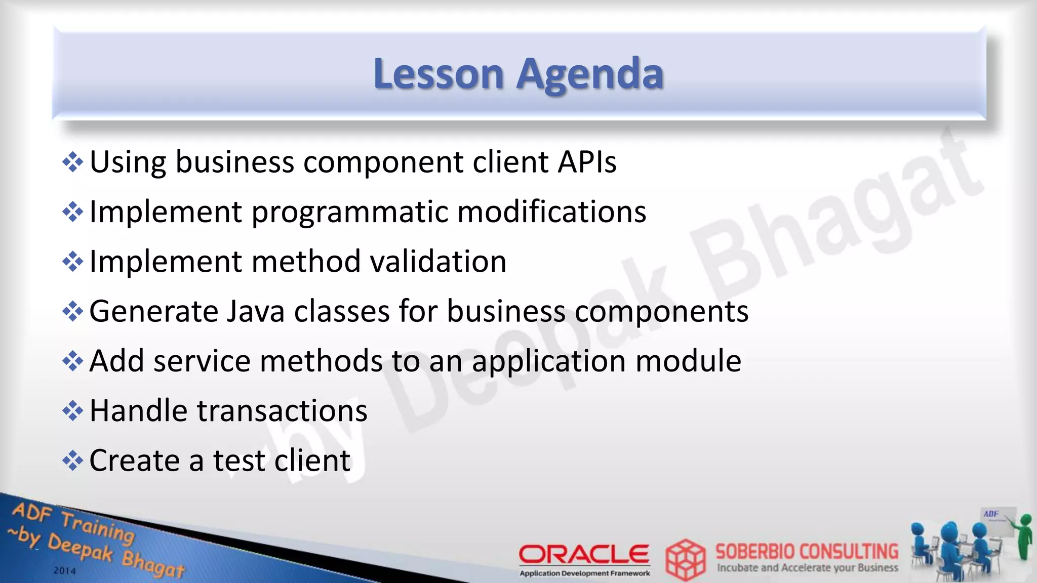 Lesson Agenda Using business component client APIs Implement programmatic modifications Implement method validation Generate Java classes for business components Add service methods to an application module Handle transactions Create a test client 
