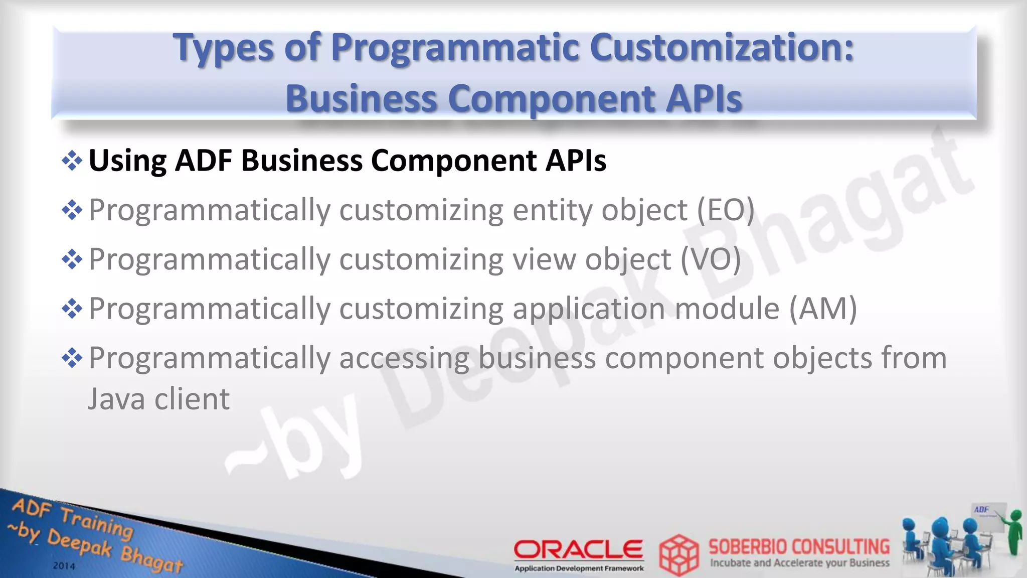 Types of Programmatic Customization: Business Component APIs Using ADF Business Component APIs Programmatically customizing entity object (EO) Programmatically customizing view object (VO) Programmatically customizing application module (AM) Programmatically accessing business component objects from Java client 
