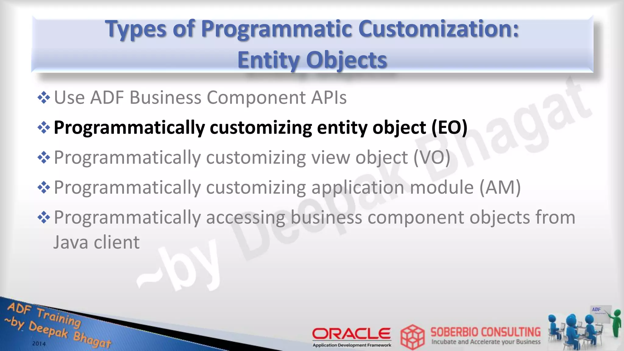 Types of Programmatic Customization: Entity Objects Use ADF Business Component APIs Programmatically customizing entity object (EO) Programmatically customizing view object (VO) Programmatically customizing application module (AM) Programmatically accessing business component objects from Java client 
