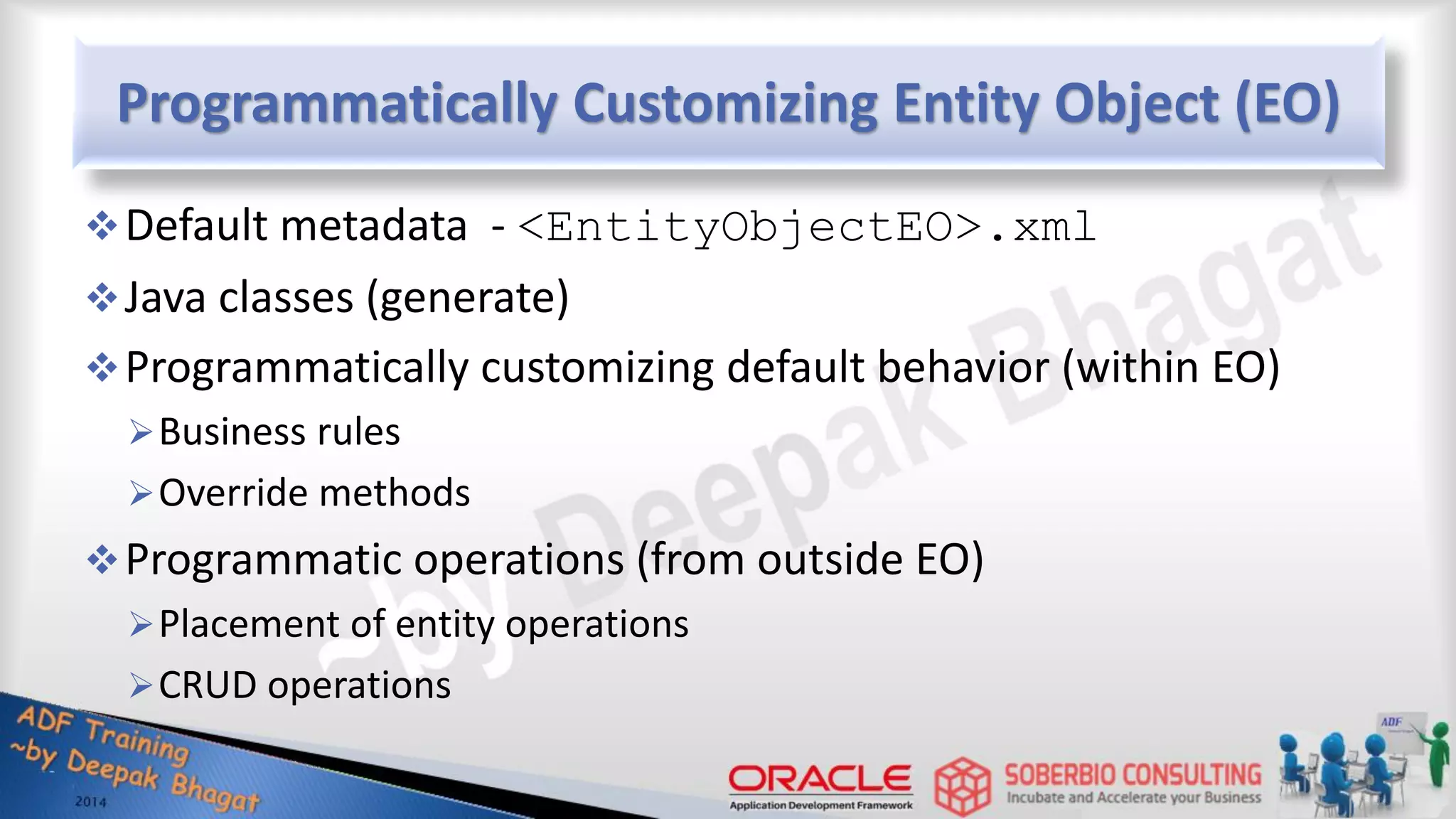 Programmatically Customizing Entity Object (EO) Default metadata - <EntityObjectEO>.xml Java classes (generate) Programmatically customizing default behavior (within EO) Business rules Override methods Programmatic operations (from outside EO) Placement of entity operations CRUD operations 
